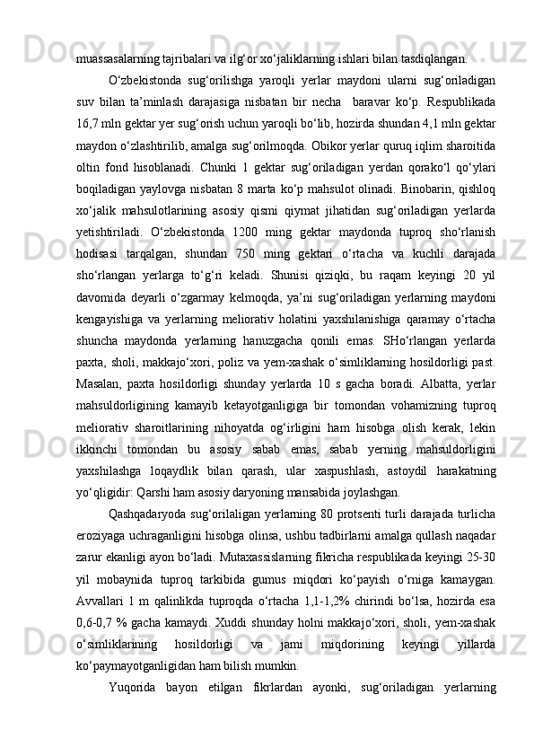 muassasalarning tajribalari va ilg‘or xо‘jaliklarning ishlari bilan tasdiqlangan.
О‘zbekistonda   sug‘orilishga   yaroqli   yerlar   maydoni   ularni   sug‘oriladigan
suv   bilan   ta’minlash   darajasiga   nisbatan   bir   necha     baravar   kо‘p.   Respublikada
16,7 mln gektar yer sug‘orish uchun yaroqli bо‘lib, hozirda shundan 4,1 mln gektar
maydon о‘zlashtirilib, amalga sug‘orilmoqda. Obikor yerlar quruq iqlim sharoitida
oltin   fond   hisoblanadi.   Chunki   1   gektar   sug‘oriladigan   yerdan   qorakо‘l   qо‘ylari
boqiladigan yaylovga  nisbatan  8  marta  kо‘p mahsulot  olinadi. Binobarin,  qishloq
xо‘jalik   mahsulotlarining   asosiy   qismi   qiymat   jihatidan   sug‘oriladigan   yerlarda
yetishtiriladi.   О‘zbekistonda   1200   ming   gektar   maydonda   tuproq   shо‘rlanish
hodisasi   tarqalgan,   shundan   750   ming   gektari   о‘rtacha   va   kuchli   darajada
shо‘rlangan   yerlarga   tо‘g‘ri   keladi.   Shunisi   qiziqki,   bu   raqam   keyingi   20   yil
davomida   deyarli   о‘zgarmay   kelmoqda,   ya’ni   sug‘oriladigan   yerlarning   maydoni
kengayishiga   va   yerlarning   meliorativ   holatini   yaxshilanishiga   qaramay   о‘rtacha
shuncha   maydonda   yerlarning   hanuzgacha   qonili   emas.   SHо‘rlangan   yerlarda
paxta, sholi, makkajо‘xori, poliz va yem-xashak  о‘simliklarning hosildorligi  past.
Masalan,   paxta   hosildorligi   shunday   yerlarda   10   s   gacha   boradi.   Albatta,   yerlar
mahsuldorligining   kamayib   ketayotganligiga   bir   tomondan   vohamizning   tuproq
meliorativ   sharoitlarining   nihoyatda   og‘irligini   ham   hisobga   olish   kerak,   lekin
ikkinchi   tomondan   bu   asosiy   sabab   emas,   sabab   yerning   mahsuldorligini
yaxshilashga   loqaydlik   bilan   qarash,   ular   xaspushlash,   astoydil   harakatning
yо‘qligidir: Qarshi ham asosiy daryoning mansabida joylashgan.
Qashqadaryoda sug‘orilaligan yerlarning 80 protsenti  turli darajada turlicha
eroziyaga uchraganligini hisobga olinsa, ushbu tadbirlarni amalga qullash naqadar
zarur ekanligi ayon bо‘ladi. Mutaxassislarning fikricha respublikada keyingi 25-30
yil   mobaynida   tuproq   tarkibida   gumus   miqdori   kо‘payish   о‘rniga   kamaygan.
Avvallari   1   m   qalinlikda   tuproqda   о‘rtacha   1,1-1,2%   chirindi   bо‘lsa,   hozirda   esa
0,6-0,7 %  gacha kamaydi.  Xuddi  shunday holni  makkajо‘xori, sholi,  yem-xashak
о‘simliklarining   hosildorligi   va   jami   miqdorining   keyingi   yillarda
kо‘paymayotganligidan ham bilish mumkin.
Yuqorida   bayon   etilgan   fikrlardan   ayonki,   sug‘oriladigan   yerlarning 