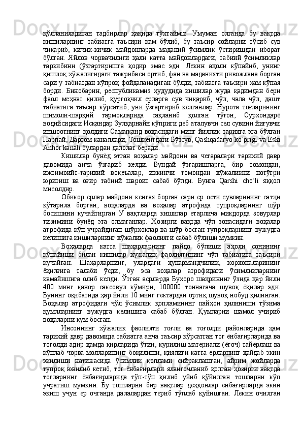қўлланиладиган   тадбирлар   ҳақида   тўхтаймiz.   Умуман   олганда   бу   вақтда
кишиларнинг   табиатга   таъсири   кам   бўлиб,   бу   таъсир   сойларни   тўсиб   сув
чиқариб,   кичик-кичик   майдонларда   маданий   ўсимлик   ўстиришдан   иборат
бўлган.   Яйлов   чорвачилиги   ҳали   катта   майдонлардаги,   табиий   ўсимликлар
таркибини   (ўзгартиришга   қодир   эмас   эди.   Лекин   аҳоли   кўпайиб,   унинг
қишлоқ хўжалигидаги тажрибаси ортиб, фан ва маданияти ривожлана борган
сари у табиатдан кўпроқ фойдаланадиган бўлди, табиатга таъсири ҳам кўпая
борди.   Бинобарин,   республикамиз   ҳудудида   кишилар   жуда   қадимдан   бери
фаол   меҳнат   қилиб,   қурғоқчил   ерларга   сув   чиқариб,   чўл,   чала   чўл,   дашт
табиатига   таъсир   кўрсатиб,   уни   ўзгартириб   келганлар.   Нурота   тоғларининг
шимоли-шарқий   тармоқларида   сақланиб   қолган   тўғон,   Сурхондарё
водийсидаги Исқандар Зулқарнайн кўприги деб аталувчи сел сувини йиғувчи
иншоотнинг қолдиғи Самаrқанд воҳасндаги минг йиллик тарихга эга бўлган
Нарпай, Дарғом каналлари, Тошкентдаги Бўзсув, Qashqadaryo ko’prigi va Eski
Anhor kanali булардан далолат беради.
Кишилар   бунёд   этган   воҳалар   майдони   ва   чегаралари   тарихий   давр
давомида   анча   ўзгариб   келди.   Бундай   ўзгаришларга,   бир   томондан,
ижтимоийт-тарихий   воқеъалар,   иккинчи   томондан   хўжаликни   нотўғри
юритиш   ва   оғир   табиий   шароит   сабаб   бўлди.   Бунга   Qarshi   cho’li   яққол
мисолдир. 
Обикор   ерлар   майдони   кенгая   борган   сари   ер   ости   сувларининг   сатҳи
кўтарила   борган,   воҳаларда   ва   воҳалар   атрофида   тупроқларнинг   шўр
босишини   кучайтирган   У   вақтларда   кишилар   етарлича   миқдорда   зовурлар
тизимини   бунёд   эта   олмаганлар.   Ҳозирги   вақтда   чўл   зонасидаги   воҳалар
атрофида кўп учрайдиган  шўрхоклар ва шўр босган  тупроқларнинг вужудга
келишига кишиларнинг хўжалик фаолияти сабаб бўлиши мумкин.
Воҳаларда   катта   шаҳарларнинг   пайдо   бўлиши   аҳоли   сонининг
кўпайиши   билан   кишилар   хужалик   фаолиятининг   чўл   табиатига   таъсири
кучайган.   Шаҳарларнинг,   улардаги   ҳунармандчилик,   корхоналарининг
ёқилғига   талаби   ўсди,   бу   эса   воҳалар   атрофидаги   ўсимликларнинг
камайишига   олиб   келди.   Ўтган   асрларда   Бухоро   шаҳрининг   ўзида   ҳар   йили
400   минг   қанор   саксовул   кўмири,   100000   тоннагача   шувоқ   ёқилар   эди.
Бунинг оқибатида ҳар йили 10 минг гектардан ортиқ шувоқ нобуд қилинган.
Воҳалар   атрофидаги   чўл   ўсимлик   қопламининг   пайҳон   қилиниши   тўзима
қумлларнинг   вужудга   келишига   сабаб   бўлган.   Қумларни   шамол   учириб
воҳаларни қум босган. 
Инсоннинг   хўжалик   фаолияти   тоғли   ва   тоғолди   районларида   ҳам
тарихий давр давомида табиатга анча таъсир кўрсатган тоғ ёнбағирларида ва
тоғолди адир ҳамда қирларида ўтин, қурилиш материали (ёғоч) тайёрлаш ва
кўплаб чорва молларининг боқилиши, қиялиги катта ерларнинг ҳайдаб экин
экилиши   натижасида   ўсимлик   қоплами   сийраклашган,   айрим   жойларда
тупроқ  ювилиб  кетиб,   тоғ   ёнбағирлари  яланғочланиб   қолган   ҳозирги  вақтда
тоғларнинг   ёнбағирларида   тўп-тўп   қилиб   уйиб   қўйилган   тошларни   кўп
учратиш   мумкин.   Бу   тошларни   бир   вақтлар   деҳқонлар   ёнбағирларда   экин
экиш   учун   ер   очганда   далалардан   териб   тўплаб   қуйишган.   Лекин   очилган 