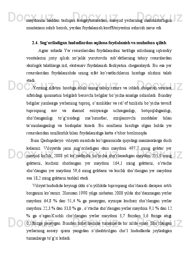 maydonini   haddan   tashqari   kengaytirmasdan,   mavjud   yerlarning   mahsuldorligini
muntazam oshib borish, yerdan foydalanish koeffitsiyentini oshirish zarur edi.
2.4.  Sug‘oriladigan hududlardan oqilona foydalanish va muhofaza qilish
              Agrar   sohada   Yer   resurslaridan   foydalanishni   tartibga   solishning   iqtisodiy
vositalarini   joriy   qilish   xo’jalik   yurutuvchi   sub’ektlarning   tabiiy   resurslardan
ekologik talablarga zid, ekstensiv foydalanish faoliyatini chegaralaydi. Bu esa yer
resurslaridan   foydalanishda   uning   sifat   ko’rsatkichlarini   hisobga   olishini   talab
etadi.   
        Yerning   sifatini   hisobga   olish   uning   tabiiy   resurs   va   ishlab   chiqarish   vositasi
sifatidagi qimmatini belgilab beruvchi belgilar bo’yicha amalga oshiriladi. Bunday
belgilar jumlasiga yerlarning tuproq, o’simliklar va rel’ef tuzilishi bo’yicha tavsifi
tuproqning   suv   va   shamol   eoziyasiga   uchraganligi,   botqoqlshganligi,
sho’rlanganligi   to’g’risidagi   ma’lumotlar,   oziqlanuvchi   moddalar   bilan
ta’minlanganligi   va   boshqalar   kiradi.   Bu   omillarni   hisobga   olgan   holda   yer
resurslaridan omilkorlik bilan foydalanishga katta e’tibor berilmoqda.
    Buni Qashqadaryo  viloyati misolida ko’rganimizda quyidagi manzaralarga duch
kelamiz.   Viloyatda   jami   sug’oriladigan   ekin   maydoni   497,7   ming   gektar   yer
mavjud bo’lib, 2008 yil ko’rsatkichi bo’yicha sho’rlanadigan maydon 255,9 ming
gektarni,   kuchsiz   shorlangan   yer   maydoni   164,1   ming   gektarni,   o’rtacha
sho’rlangan   yer   maydoni   59,6   ming   gektarni   va   kuchli   sho’rlangan   yer   maydoni
esa 18,2 ming gektarni tashkil etadi.
     Viloyat hududida keyingi ikki o’n yillikda tuproqning sho’rlanish darajasi ortib
borganini ko’ramiz. Xususan 1990 yilga nisbatan 2008 yilda sho’rlanmagan yerlar
maydoni   64,8   %   dan   51,4   %   ga   pasaygan,   ayniqsa   kuchsiz   sho’rlangan   yerlar
maydoni 22,3 % dan 33,0 % ga , o’rtacha sho’rlangan yerlar maydoni 9,1 % dan 12
%   ga   o’sgan.Kuchli   cho’rlangan   yerlar   maydoni   3,7   foizdan   3,6   foizga   atigi
0,1foizga pasaygan .Bundan holat hamma tumanlarda bir xilda emas. Sho’rlangan
yerlarning   asosiy   qismi   yangidan   o’zlashtirilgan   cho’l   hududlarda   joylashgan
tumanlarga to’g’ri keladi.  