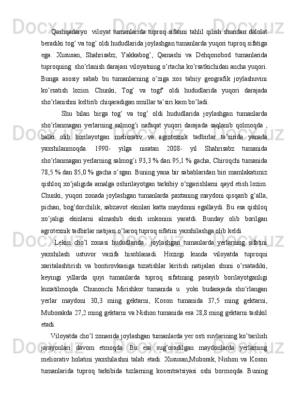         Qashqadaryo     viloyat   tumanlarida   tuproq   sifatini   tahlil   qilish   shundan   dalolat
beradiki tog’ va tog’ oldi hududlarida joylashgan tumanlarda yuqori tuproq sifatiga
ega.   Xususan,   Shahrisabz,   Yakkabog’,   Qamashi   va   Dehqonobod   tumanlarida
tuproqning  sho’rlanish darajasi viloyatning o’rtacha ko’rsatkichidan ancha yuqori.
Bunga   asosiy   sabab   bu   tumanlarning   o’ziga   xos   tabiiy   geografik   joylashuvini
ko’rsatish   lozim.   Chunki,   Tog’   va   togf’   oldi   hududlarida   yuqori   darajada
sho’rlanishni keltirib chiqaradigan omillar ta’siri kam bo’ladi. 
          Shu   bilan   birga   tog’   va   tog’   oldi   hududlarida   joylashgan   tumanlarda
sho’rlanmagan   yerlarning   salmog’i   nafaqat   yuqori   darajada   saqlanib   qolmoqda   ,
balki   olib   borilayotgan   meliorativ   va   agrotexnik   tadbirlar   ta’sirida   yanada
yaxshilanmoqda.   1990-   yilga   nisatan   2008-   yil   Shahrisabz   tumanida
sho’rlanmagan yerlarning salmog’i 93,3 % dan 95,1 % gacha, Chiroqchi tumanida
78,5 % dan 85,0 % gacha o’sgan. Buning yana bir sabablaridan biri mamlakatimiz
qishloq xo’jaligida amalga oshirilayotgan tarkibiy o’zgarishlarni qayd etish lozim.
Chunki, yuqori zonada joylashgan tumanlarda paxtaning maydoni qisqarib g’alla,
pichan, bog’dorchilik, sabzavot  ekinlari katta maydonni egallaydi. Bu esa qishloq
xo’jaligi   ekinlarni   almashib   ekish   imkonini   yaratdi.   Bunday   olib   borilgan
agrotexnik tadbirlar natijasi o’laroq tuproq sifatini yaxshilashga olib keldi. 
        Lekin   cho’l   zonasi   hududlarida     joylashgan   tumanlarda   yerlarning   sifatini
yaxshilash   ustuvor   vazifa   hisoblanadi.   Hozirgi   kunda   viloyatda   tuproqni
xaritalashtirish   va   bontirovkasiga   tuzatishlar   kiritish   natijalari   shuni   o’rsatadiki,
keyingi   yillarda   quyi   tumanlarda   tuproq   sifatining   pasayib   borilayotganligi
kuzatilmoqda.   Chunonchi   Mirishkor   tumanida   u     yoki   budarajada   sho’rlangan
yerlar   maydoni   30,3   ming   gektarni,   Koson   tumanida   37,5   ming   gektarni,
Muborakda 27,2 ming gektarni va Nishon tumanida esa 28,8 ming gektarni tashkil
etadi.
     Viloyatda cho’l zonasida joylashgan tumanlarda yer osti suvlarining ko’tarilish
jarayonlari   davom   etmoqda.   Bu   esa   sug’oradilgan   maydonlarda   yerlarning
meliorativ   holatini   yaxshilashni   talab   etadi.   Xususan,Muborak,   Nishon   va   Koson
tumanlarida   tuproq   tarkibida   tuzlarning   kosentratsiyasi   oshi   bormoqda.   Buning 