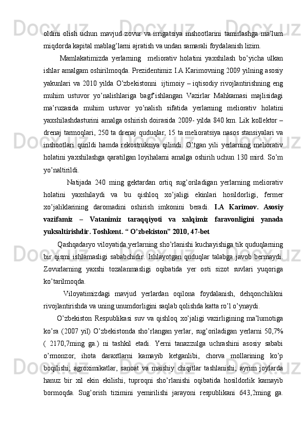 oldini   olish   uchun   mavjud   zovur   va   irrigatsiya   inshootlarini   tamirlashga   ma’lum
miqdorda kapital mablag’larni ajratish va undan samarali foydalanish lizim.
          Mamlakatimizda   yerlarning     meliorativ   holatini   yaxshilash   bo’yicha   ulkan
ishlar amalgam oshirilmoqda. Prezidentimiz I.A Karimovning 2009 yilning asosiy
yakunlari va 2010 yilda O’zbekistonni    ijtimoiy – iqtisodiy rivojlantirishning eng
muhim   ustuvor   yo’nalishlariga   bagf’ishlangan   Vazirlar   Mahkamasi   majlisidagi
ma’ruzasida   muhim   ustuvor   yo’nalish   sifatida   yerlarning   meliorativ   holatini
yaxshilashdasturini amalga oshirish doirasida 2009- yilda 840 km. Lik kollektor –
drenaj tarmoqlari, 250 ta drenaj quduqlar, 15 ta melioratsiya nasos stansiyalari va
inshootlari   qurildi   hamda   rekostruksiya   qilindi.   O’tgan   yili   yerlarning   meliorativ
holatini yaxshilashga qaratilgan loyihalarni amalga oshirih uchun 130 mird. So’m
yo’naltirildi. 
              Natijada   240   ming   gektardan   ortiq   sug’oriladigan   yerlarning   meliorativ
holatini   yaxshilaydi   va   bu   qishloq   xo’jaligi   ekinlari   hosildorligi,   fermer
xo’jaliklarining   daromadini   oshirish   imkonini   beradi.   I.A   Karimov.   Asosiy
vazifamiz   –   Vatanimiz   taraqqiyoti   va   xalqimiz   faravonligini   yanada
yuksaltirishdir. Toshkent. “ O’zbekiston” 2010, 47-bet
       Qashqadaryo viloyatida yerlarning sho’rlanishi kuchayishiga tik quduqlarning
bir   qismi   ishlamasligi   sababchidir.   Ishlayotgan   quduqlar   talabga   javob   bermaydi.
Zovurlarning   yaxshi   tozalanmasligi   oqibatida   yer   osti   sizot   suvlari   yuqoriga
ko’tarilmoqda.
        Viloyatimizdagi   mavjud   yerlardan   oqilona   foydalanish,   dehqonchilikni
rivojlantirishda va uning unumdorligini saqlab qolishda katta ro’l o’ynaydi. 
          O’zbekiston   Respublikasi   suv   va   qishloq   xo’jaligi   vazirligining   ma’lumotiga
ko’ra   (2007   yil)   O’zbekistonda   sho’rlangan   yerlar,   sug’oriladigan   yerlarni   50,7%
(   2170,7ming   ga.)   ni   tashkil   etadi.   Yerni   tanazzulga   uchrashini   asosiy   sababi
o’rmonzor,   ihota   daraxtlarni   kamayib   ketganlibi,   chorva   mollarining   ko’p
boqilishi;   agroximikatlar,   sanoat   va   maishiy   chiqitlar   tashlanishi;   ayrim   joylarda
hanuz   bir   xil   ekin   ekilishi,   tuproqni   sho’rlanishi   oqibatida   hosildorlik   kamayib
bormoqda.   Sug’orish   tizimini   yemirilishi   jarayoni   respublikani   643,2ming   ga. 