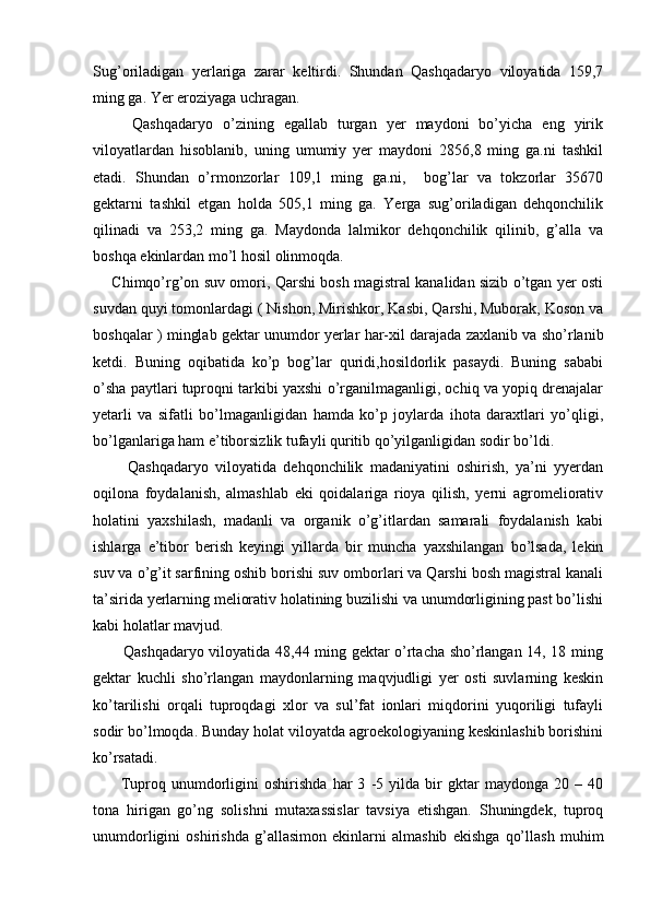 Sug’oriladigan   yerlariga   zarar   keltirdi.   Shundan   Qashqadaryo   viloyatida   159,7
ming ga. Yer eroziyaga uchragan. 
        Qashqadaryo   o’zining   egallab   turgan   yer   maydoni   bo’yicha   eng   yirik
viloyatlardan   hisoblanib,   uning   umumiy   yer   maydoni   2856,8   ming   ga.ni   tashkil
etadi.   Shundan   o’rmonzorlar   109,1   ming   ga.ni,     bog’lar   va   tokzorlar   35670
gektarni   tashkil   etgan   holda   505,1   ming   ga.   Yerga   sug’oriladigan   dehqonchilik
qilinadi   va   253,2   ming   ga.   Maydonda   lalmikor   dehqonchilik   qilinib,   g’alla   va
boshqa ekinlardan mo’l hosil olinmoqda. 
       Chimqo’rg’on suv omori, Qarshi bosh magistral kanalidan sizib o’tgan yer osti
suvdan quyi tomonlardagi ( Nishon, Mirishkor, Kasbi, Qarshi, Muborak, Koson va
boshqalar ) minglab gektar unumdor yerlar har-xil darajada zaxlanib va sho’rlanib
ketdi.   Buning   oqibatida   ko’p   bog’lar   quridi,hosildorlik   pasaydi.   Buning   sababi
o’sha paytlari tuproqni tarkibi yaxshi o’rganilmaganligi, ochiq va yopiq drenajalar
yetarli   va   sifatli   bo’lmaganligidan   hamda   ko’p   joylarda   ihota   daraxtlari   yo’qligi,
bo’lganlariga ham e’tiborsizlik tufayli quritib qo’yilganligidan sodir bo’ldi. 
          Qashqadaryo   viloyatida   dehqonchilik   madaniyatini   oshirish,   ya’ni   yyerdan
oqilona   foydalanish,   almashlab   eki   qoidalariga   rioya   qilish,   yerni   agromeliorativ
holatini   yaxshilash,   madanli   va   organik   o’g’itlardan   samarali   foydalanish   kabi
ishlarga   e’tibor   berish   keyingi   yillarda   bir   muncha   yaxshilangan   bo’lsada,   lekin
suv va o’g’it sarfining oshib borishi suv omborlari va Qarshi bosh magistral kanali
ta’sirida yerlarning meliorativ holatining buzilishi va unumdorligining past bo’lishi
kabi holatlar mavjud. 
           Qashqadaryo viloyatida 48,44 ming gektar o’rtacha sho’rlangan 14, 18 ming
gektar   kuchli   sho’rlangan   maydonlarning   maqvjudligi   yer   osti   suvlarning   keskin
ko’tarilishi   orqali   tuproqdagi   xlor   va   sul’fat   ionlari   miqdorini   yuqoriligi   tufayli
sodir bo’lmoqda. Bunday holat viloyatda agroekologiyaning keskinlashib borishini
ko’rsatadi. 
          Tuproq   unumdorligini   oshirishda   har   3   -5   yilda   bir   gktar   maydonga   20   –   40
tona   hirigan   go’ng   solishni   mutaxassislar   tavsiya   etishgan.   Shuningdek,   tuproq
unumdorligini   oshirishda   g’allasimon   ekinlarni   almashib   ekishga   qo’llash   muhim 
