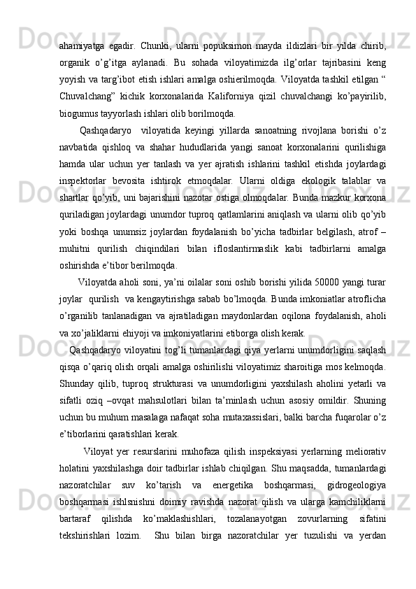 ahamiyatga   egadir.   Chunki,   ularni   popuksimon   mayda   ildizlari   bir   yilda   chirib,
organik   o’g’itga   aylanadi.   Bu   sohada   viloyatimizda   ilg’orlar   tajribasini   keng
yoyish va targ’ibot etish ishlari amalga oshierilmoqda. Viloyatda tashkil etilgan “
Chuvalchang”   kichik   korxonalarida   Kaliforniya   qizil   chuvalchangi   ko’payirilib,
biogumus tayyorlash ishlari olib borilmoqda. 
        Qashqadaryo     viloyatida   keyingi   yillarda   sanoatning   rivojlana   borishi   o’z
navbatida   qishloq   va   shahar   hududlarida   yangi   sanoat   korxonalarini   qurilishiga
hamda   ular   uchun   yer   tanlash   va   yer   ajratish   ishlarini   tashkil   etishda   joylardagi
inspektorlar   bevosita   ishtirok   etmoqdalar.   Ularni   oldiga   ekologik   talablar   va
shartlar qo’yib, uni bajarishini nazotar ostiga olmoqdalar. Bunda mazkur korxona
quriladigan joylardagi unumdor tuproq qatlamlarini aniqlash va ularni olib qo’yib
yoki   boshqa   unumsiz   joylardan   foydalanish   bo’yicha   tadbirlar   belgilash,   atrof   –
muhitni   qurilish   chiqindilari   bilan   ifloslantirmaslik   kabi   tadbirlarni   amalga
oshirishda e’tibor berilmoqda. 
           Viloyatda aholi soni, ya’ni oilalar soni oshib borishi yilida 50000 yangi turar
joylar   qurilish   va kengaytirishga sabab bo’lmoqda. Bunda imkoniatlar atroflicha
o’rganilib   tanlanadigan   va   ajratiladigan   maydonlardan   oqilona   foydalanish,   aholi
va xo’jaliklarni ehiyoji va imkoniyatlarini etiborga olish kerak. 
     Qashqadaryo viloyatini tog’li tumanlardagi qiya yerlarni unumdorligini saqlash
qisqa o’qariq olish orqali amalga oshirilishi viloyatimiz sharoitiga mos kelmoqda.
Shunday   qilib,   tuproq   strukturasi   va   unumdorligini   yaxshilash   aholini   yetarli   va
sifatli   oziq   –ovqat   mahsulotlari   bilan   ta’minlash   uchun   asosiy   omildir.   Shuning
uchun bu muhum masalaga nafaqat soha mutaxassislari, balki barcha fuqarolar o’z
e’tiborlarini qaratishlari kerak. 
            Viloyat   yer   resurslarini   muhofaza   qilish   inspeksiyasi   yerlarning   meliorativ
holatini yaxshilashga doir  tadbirlar ishlab chiqilgan. Shu maqsadda,  tumanlardagi
nazoratchilar   suv   ko’tarish   va   energetika   boshqarmasi,   gidrogeologiya
boshqarmasi   ishlsnishni   doimiy   ravishda   nazorat   qilish   va   ularga   kamchiliklarni
bartaraf   qilishda   ko’maklashishlari,   tozalanayotgan   zovurlarning   sifatini
tekshirishlari   lozim.     Shu   bilan   birga   nazoratchilar   yer   tuzulishi   va   yerdan 