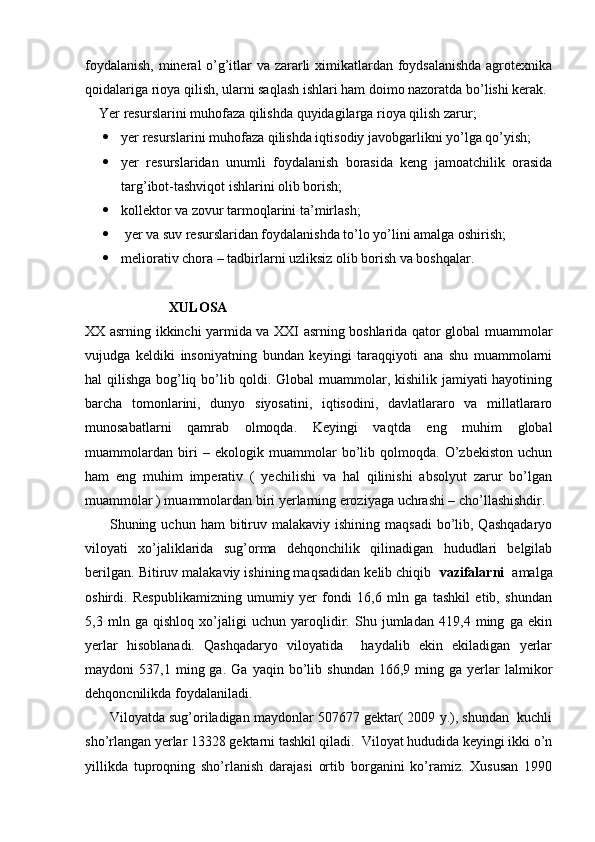 foydalanish, mineral o’g’itlar va zararli ximikatlardan foydsalanishda  agrotexnika
qoidalariga rioya qilish, ularni saqlash ishlari ham doimo nazoratda bo’lishi kerak.
    Yer resurslarini muhofaza qilishda quyidagilarga rioya qilish zarur;
 yer resurslarini muhofaza qilishda iqtisodiy javobgarlikni yo’lga qo’yish; 
 yer   resurslaridan   unumli   foydalanish   borasida   keng   jamoatchilik   orasida
targ’ibot-tashviqot ishlarini olib borish; 
 kollektor va zovur tarmoqlarini ta’mirlash;
  yer va suv resurslaridan foydalanishda to’lo yo’lini amalga oshirish;
 meliorativ chora – tadbirlarni uzliksiz olib borish va boshqalar.
                 
                         XULOSA
XX asrning ikkinchi yarmida va XXI asrning boshlarida qator global muammolar
vujudga   keldiki   insoniyatning   bundan   keyingi   taraqqiyoti   ana   shu   muammolarni
hal qilishga bog’liq bo’lib qoldi. Global  muammolar, kishilik jamiyati hayotining
barcha   tomonlarini,   dunyo   siyosatini,   iqtisodini,   davlatlararo   va   millatlararo
munosabatlarni   qamrab   olmoqda.   Keyingi   vaqtda   eng   muhim   global
muammolardan   biri   –   ekologik   muammolar   bo’lib   qolmoqda.   O’zbekiston   uchun
ham   eng   muhim   imperativ   (   yechilishi   va   hal   qilinishi   absolyut   zarur   bo’lgan
muammolar ) muammolardan biri yerlarning eroziyaga uchrashi – cho’llashishdir. 
         Shuning  uchun ham   bitiruv  malakaviy ishining  maqsadi  bo’lib, Qashqadaryo
viloyati   xo’jaliklarida   sug’orma   dehqonchilik   qilinadigan   hududlari   belgilab
berilgan.   Bitiruv malakaviy ishining maqsadidan kelib chiqib    vazifalarni   amalga
oshirdi.   Respublikamizning   umumiy   yer   fondi   16,6   mln   ga   tashkil   etib,   shundan
5,3   mln   ga   qishloq   xo’jaligi   uchun   yaroqlidir.   Shu   jumladan   419,4   ming   ga   ekin
yerlar   hisoblanadi.   Qashqadaryo   viloyatida     haydalib   ekin   ekiladigan   yerlar
maydoni   537,1   ming  ga.   Ga   yaqin  bo’lib  shundan   166,9   ming  ga   yerlar   lalmikor
dehqoncnilikda foydalaniladi.
       Viloyatda sug’oriladigan maydonlar 507677 gektar( 2009 y.), shundan  kuchli
sho’rlangan yerlar 13328 gektarni tashkil qiladi.  Viloyat hududida keyingi ikki o’n
yillikda   tuproqning   sho’rlanish   darajasi   ortib   borganini   ko’ramiz.   Xususan   1990 