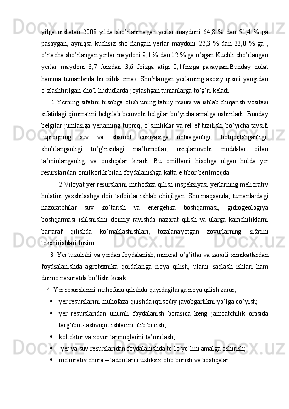 yilga   nisbatan   2008   yilda   sho’rlanmagan   yerlar   maydoni   64,8   %   dan   51,4   %   ga
pasaygan,   ayniqsa   kuchsiz   sho’rlangan   yerlar   maydoni   22,3   %   dan   33,0   %   ga   ,
o’rtacha sho’rlangan yerlar maydoni 9,1 % dan 12 % ga o’sgan.Kuchli cho’rlangan
yerlar   maydoni   3,7   foizdan   3,6   foizga   atigi   0,1foizga   pasaygan.Bunday   holat
hamma tumanlarda bir  xilda emas.  Sho’rlangan yerlarning asosiy  qismi  yangidan
o’zlashtirilgan cho’l hududlarda joylashgan tumanlarga to’g’ri keladi. 
       1.Yerning sifatini hisobga olish uning tabiiy resurs va ishlab chiqarish vositasi
sifatidagi qimmatini belgilab beruvchi belgilar bo’yicha amalga oshiriladi. Bunday
belgilar jumlasiga yerlarning tuproq, o’simliklar va rel’ef tuzilishi bo’yicha tavsifi
tuproqning   suv   va   shamol   eoziyasiga   uchraganligi,   botqoqlshganligi,
sho’rlanganligi   to’g’risidagi   ma’lumotlar,   oziqlanuvchi   moddalar   bilan
ta’minlanganligi   va   boshqalar   kiradi.   Bu   omillarni   hisobga   olgan   holda   yer
resurslaridan omilkorlik bilan foydalanishga katta e’tibor berilmoqda.
         2.Viloyat yer resurslarini muhofaza qilish inspeksiyasi yerlarning meliorativ
holatini yaxshilashga doir  tadbirlar ishlab chiqilgan. Shu maqsadda,  tumanlardagi
nazoratchilar   suv   ko’tarish   va   energetika   boshqarmasi,   gidrogeologiya
boshqarmasi   ishlsnishni   doimiy   ravishda   nazorat   qilish   va   ularga   kamchiliklarni
bartaraf   qilishda   ko’maklashishlari,   tozalanayotgan   zovurlarning   sifatini
tekshirishlari lozim.  
     3. Yer tuzulishi va yerdan foydalanish, mineral o’g’itlar va zararli ximikatlardan
foydsalanishda   agrotexnika   qoidalariga   rioya   qilish,   ularni   saqlash   ishlari   ham
doimo nazoratda bo’lishi kerak.
   4. Yer resurslarini muhofaza qilishda quyidagilarga rioya qilish zarur;
 yer resurslarini muhofaza qilishda iqtisodiy javobgarlikni yo’lga qo’yish; 
 yer   resurslaridan   unumli   foydalanish   borasida   keng   jamoatchilik   orasida
targ’ibot-tashviqot ishlarini olib borish; 
 kollektor va zovur tarmoqlarini ta’mirlash;
  yer va suv resurslaridan foydalanishda to’lo yo’lini amalga oshirish;
 meliorativ chora – tadbirlarni uzliksiz olib borish va boshqalar. 