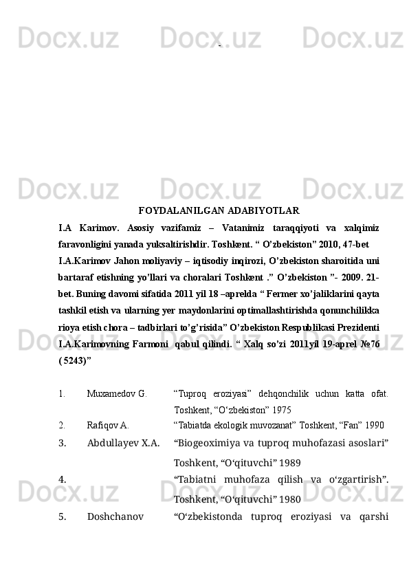 -  
FOYDALANILGAN ADABIYOTLAR
I.A   Karimov.   Asosiy   vazifamiz   –   Vatanimiz   taraqqiyoti   va   xalqimiz
faravonligini yanada yuksaltirishdir. Toshkent. “ O’zbekiston” 2010, 47-bet
I.A.Karimov Jahon moliyaviy – iqtisodiy inqirozi, O’zbekiston sharoitida uni
bartaraf  etishning yo’llari  va choralari  Toshkent  .” O’zbekiston ”-  2009. 21-
bet. Buning davomi sifatida 2011 yil 18 –aprelda “ Fermer xo’jaliklarini qayta
tashkil etish va ularning yer maydonlarini optimallashtirishda qonunchilikka
rioya etish chora – tadbirlari to’g’risida” O’zbekiston Respublikasi Prezidenti
I.A.Karimovning   Farmoni     qabul   qilindi.   “   Xalq   so’zi   2011yil   19-aprel   №76
( 5243)”
1. Muxamedov G. “Tuproq   eroziyasi”   dehqonchilik   uchun   katta   ofat.
Toshkent, “О‘zbekiston” 1975 
2. Rafiqov A. “Tabiatda ekologik muvozanat” Toshkent, “Fan” 1990 
3. Abdullayev X.A. “Biogeoximiya va tuproq muhofazasi asoslari”
Toshkent, “О‘qituvchi” 1989
4. “Tabiatni   muhofaza   qilish   va   о‘zgartirish”.
Toshkent, “О‘qituvchi” 1980
5. Doshchanov “О‘zbekistonda   tuproq   eroziyasi   va   qarshi 