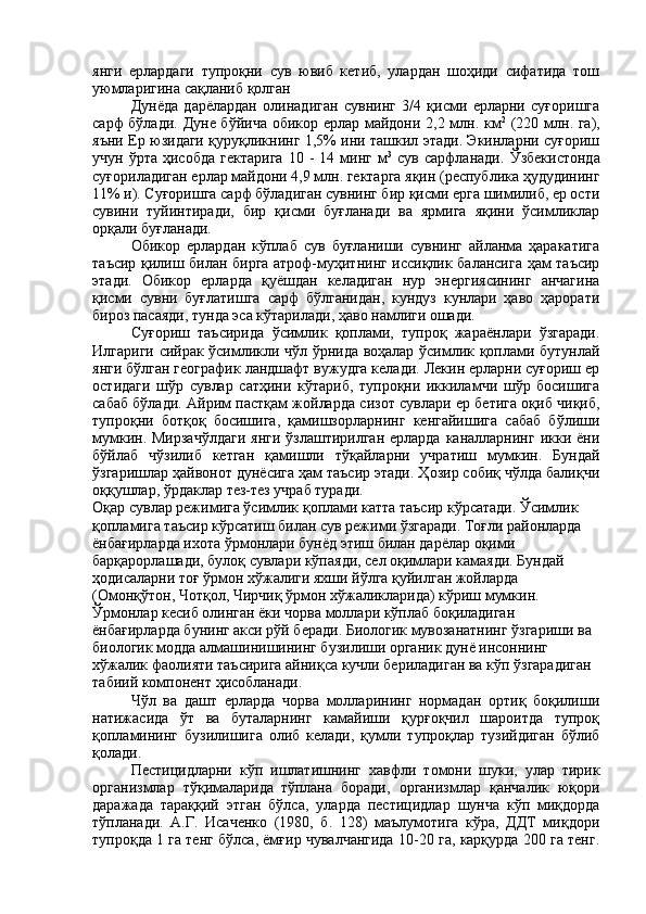 янги   ерлардаги   тупроқни   сув   ювиб   кетиб,   улардан   шоҳиди   сифатида   тош
уюмларигина сақланиб қолган
Дунёда   дарёлардан   олинадиган   сувнинг   3/4   қисми   ерларни   суғоришга
сарф бўлади. Дуне бўйича обикор ерлар майдони 2,2 млн. км 2
  (220 млн. га),
яъни Ер юзидаги қуруқликнинг 1,5% ини ташкил этади. Экинларни суғориш
учун  ўрта  ҳисобда  гектарига   10  -  14  минг  м 3
  сув  сарфланади.   Ўзбекистонда
суғориладиган ерлар майдони 4,9 млн. гектарга яқин (республика ҳудудининг
11% и). Суғоришга сарф бўладиган сувнинг бир қисми ерга шимилиб, ер ости
сувини   туйинтиради,   бир   қисми   буғланади   ва   ярмига   яқини   ўсимликлар
орқали буғланади.
Обикор   ерлардан   кўплаб   сув   буғланиши   сувнинг   айланма   ҳаракатига
таъсир қилиш билан бирга атроф-муҳитнинг иссиқлик балансига ҳам таъсир
этади.   Обикор   ерларда   қуёшдан   келадиган   нур   энергиясининг   анчагина
қисми   сувни   буғлатишга   сарф   бўлганидан,   кундуз   кунлари   ҳаво   ҳарорати
бироз пасаяди, тунда эса кўтарилади, ҳаво намлиги ошади.
Суғориш   таъсирида   ўсимлик   қоплами,   тупроқ   жараёнлари   ўзгаради.
Илгариги сийрак ўсимликли чўл ўрнида воҳалар ўсимлик қоплами бутунлай
янги бўлган географик ландшафт вужудга келади. Лекин ерларни суғориш ер
остидаги   шўр   сувлар   сатҳини   кўтариб,   тупроқни   иккиламчи   шўр   босишига
сабаб бўлади. Айрим пастқам жойларда сизот сувлари ер бетига оқиб чиқиб,
тупроқни   ботқоқ   босишига,   қамишзорларнинг   кенгайишига   сабаб   бўлиши
мумкин. Мирзачўлдаги  янги ўзлаштирилган  ерларда каналларнинг  икки ёни
бўйлаб   чўзилиб   кетган   қамишли   тўқайларни   учратиш   мумкин.   Бундай
ўзгаришлар ҳайвонот дунёсига ҳам таъсир этади. Ҳозир собиқ чўлда балиқчи
оққушлар, ўрдаклар тез-тез учраб туради.
Оқар сувлар режимига ўсимлик қоплами катта таъсир кўрсатади. Ўсимлик 
қопламига таъсир кўрсатиш билан сув режими ўзгаради. Тоғли районларда 
ёнбағирларда ихота ўрмонлари бунёд этиш билан дарёлар оқими 
барқарорлашади, булоқ сувлари кўпаяди, сел оқимлари камаяди. Бундай 
ҳодисаларни тоғ ўрмон хўжалиги яхши йўлга қуйилган жойларда 
(Омонқўтон, Чотқол, Чирчиқ ўрмон хўжаликларида) кўриш мумкин. 
Ўрмонлар кесиб олинган ёки чорва моллари кўплаб боқиладиган 
ёнбағирларда бунинг акси рўй беради. Биологик мувозанатнинг ўзгариши ва 
биологик модда алмашинишининг бузилиши органик дунё инсоннинг 
хўжалик фаолияти таъсирига айниқса кучли бериладиган ва кўп ўзгарадиган 
табиий компонент ҳисобланади.
Чўл   ва   дашт   ерларда   чорва   молларининг   нормадан   ортиқ   боқилиши
натижасида   ўт   ва   буталарнинг   камайиши   қурғоқчил   шароитда   тупроқ
қопламининг   бузилишига   олиб   келади,   қумли   тупроқлар   тузийдиган   бўлиб
қолади. 
Пестицидларни   кўп   ишлатишнинг   хавфли   томони   шуки ,   улар   тирик
организмлар   тўқималарида  
тўплана   боради ,   организмлар   қанчалик   юқори
даражада   тараққий   этган   бўлса ,   уларда   пестицидлар   шунча   кўп   миқдорда
тўпланади .   А.Г.   Исаченко   (1980,   б.   128)   маълумотига   кўра,   ДДТ   миқдори
тупроқда 1 га тенг бўлса, ёмғир чувалчангида 10-20 га, карқурда 200 га тенг. 