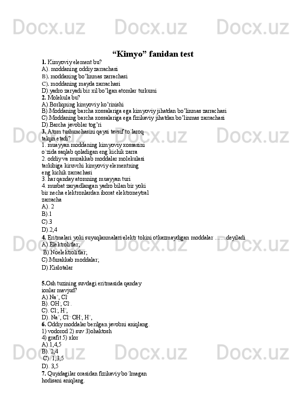“Kimyo” fanidan  test
1.  Kimyoviy element bu?
A).  moddaning oddiy zarrachasi
B).  moddaning bo’linmas zarrachasi
C).  moddaning mayda zarrachasi
D). yadro zaryadi bir xil bo’lgan atomlar turkumi
2.  Molekula bu?
A).Borliqning kimyoviy ko’rinishi
B ). Moddaning barcha xossalariga ega kimyoviy jihatdan bo’linmas zarrachasi
C).Moddaning barcha xossalariga ega fizikaviy jihatdan bo’linmas zarrachasi
D).Barcha javoblar tog’ri
3.  Atom tushunchasini qaysi tavsif to`laroq
talqin etadi?
1. muayyan moddaning kimyoviy xossasini 
o`zida saqlab qoladigan eng kichik zarra
2. oddiy va murakkab moddalar molekulasi
tarkibiga kiruvchi kimyoviy elementning
eng kichik zarrachasi
3. har qanday atomning muayyan turi
4. musbat zaryadlangan yadro bilan bir yoki
bir necha elektronlardan iborat elektroneytral
zarracha
A). 2 
B).1 
C).3 
D).2,4
4.  Eritmalari yoki suyuqlanmalari elektr tokini otkazmaydigan moddalar ........deyiladi 
A).Elektrolitlar;   
 B).Noelektrolitlar; 
C).Murakkab moddalar;      
D).Kislotalar
5. Osh tuzining suvdagi eritmasida qanday
ionlar mavjud?
A).Na +
, Cl -
B). OH -
, Cl -
.
C). Cl -
, H +
, 
D). Na +
, Cl - , 
OH -
, H +
,
6 .  Oddiy moddalar berilgan javobni aniqlang.
1) vodorod 2) suv 3)ohaktosh
4) grafit 5) xlor
A).1,4,5
B). 2,4 
 C). 1,3,5 
D). 3,5
7.   Quyidagilar orasidan fizikaviy bo`lmagan
hodisani aniqlang.