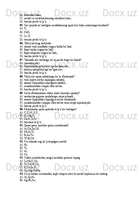 B). kislotalar bilan; 
C). metall va metalmaslarning oksidlari bilan; 
D). barcha javob to’g’ri
85.   Suv quyida ko’rsatilgan moddalarning qaysi biri bilan reaksiyaga kirishadi? 
A). K;
B). CuO;
C). Li
2  O;
D). barcha javob to’g’ri
86.   Tabiy suvning tarkibida: 
A). doimo turli moddalar erigan holda bo’ladi; 
B). faqat tuzlar erigan bo’ladi; 
C). faqat ishqorlar erigan bo’ladi; 
D). barcha javob to’g’ri.
87.   Tabiatda suv tarkibiga ko’ra necha turga bo’linadi? 
A). yumshoq suv; 
B). vaqtinchalik qatiqlikka ega bo’lgan suv; 
C). doimiy qatiqlikka ega bo’lgan suv; 
D). barcha javob to’g’ri
88.  Tabiy suv qaysi sabablarga ko’ra ifloslanadi? 
A). turli oqava suvlar oqizilgani sababli; 
B). sanoat chiqindilari oqizilgani sababli; 
C). xonadonlardan chiqan iflos suvlar; 
D). barcha javob to’g’ri 
89 . Suvni ifloslanishini oldini olish choralari qanday? 
A). sanitariya-gigiena qoidalariga rioya qilinadi; 
B). sanoat chiqindilari oqizilgan suvlar tozalanadi; 
C). xonadonlardan chiqqan iflos suvlar toza suvga oqizilmaydi; 
D). barcha javob to’g’ri
90.  Metalmaslar qaysi qatorda to’g’ri ko’rsatilgan? 
A). C,Cl,N
2 ,S,P;
B). O
2 ,Mg,K; 
C). Ca,N
2 ,S,Si;
D). barchasi to’g’ri.
91.  Qaysi qator metallar qatori xisoblanadi? 
A). Al,Ca,Zn,Cd; 
B). Ga,Jn,Ti; 
C). B,As,Te; 
D). W,Bi,Os.
92.  Yer sharida eng ko’p tarqalgan metall: 
A). Fe,
B). Ti,
C). Al;
D). Ca
93.  Ushbu metallardan yengil metallar qatorini toping: 
A). Li,Na,K;Zn;
B). Te,Cd,Ni,Cu;
C). K,Cd,In,Ti;
D). Au,Mg,CuMn.
94.   Cu ni tuzlari eritmasidan siqib chiqara oluvchi metall toplamini ko’rsating: 
A). Al,Zn,Fe;
B). Ag,Pb,Zn;