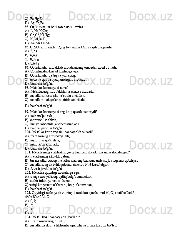 C). Fe,Hg,Sn; 
D). Ag,Pb,Fe.
95.  Og’ir metallar berilgan qatorni toping.
A). Li,Na,K;Zn;
B). Co,Cd,Ni,Hg;
C). K,Cd,In,Ti;
D). Au,Mg,CuMn.
96.  CuSO
4  eritmasidan 2,8 g Fe qancha Cu ni siqib chiqaradi?
A). 3,2 g
B). 6,4 g
C). 0,32 g
D). 0,64 g
97.  Qotishmalar-murakkab moddalarning erishidan xosil bo’ladi; 
A). Qotishmalar-kristal tuzilishga ega;
B). Qotishmalar-qattiq va yumshoq,
C). oson va qiyin suyuqlanadigan, chidamli;
D). barchasi to’g’ri.
98.  Metallar korroziyasi nima? 
A). Metallarning turli faktrlar ta’sirida emirilishi; 
B). metallarni kislotalar ta’sirida emirilishi; 
C). metallarni ishqorlar ta’sirida emirilishi;
D). barchasi to’g’ri.
99.  Metallar korroziyasi eng ko’p qaerda uchraydi? 
A). xalq xo’jaligida;
B). avtomobilsozlikda,
C). kimyo sanoatida; abob-uskunalada;
D). barcha javoblar to’g’ri 
100.   Metallar korroziyasini qanday oldi olinadi? 
A). metallarning sirti bo’yaladi;
B). ingibitrlar qo’shilafi; 
C). muhit o’zgartiriladi; 
D). barchasi to’g’ri.
101.  Metallarning elektrokimyoviy kuchlanish qatorida nima ifodalangan? 
A). metallarning aktivlik qatori;
B). bir metallni boshqa metallar ularning birikmalarida siqib chiqarish qobiliyati;
C). metallarning aktivlik qatorini Beketov.N.N kashf etgan;
D). A va b javoblar to’g’ri.
102.  Metallar quyidagi xossalarga ega: 
A). o’ziga xos yaltiroq, qattiq,bolg’alanuvchan;
B). elektr tokini yaxshi o’tkazadi 
C) issiqlikni yaxshi o’tkazadi, bolg’ alanuvchan;
D). barchasi to’g’ri
103.  Quyidagi reaksiyada Al ning 1 molidan qancha mol Al
2 O
3  xosil bo’ladi? 
4Al+3O
2 =2Al
2  O
3  
A). 0,5;
B). 2;
C). 3;
D). 4.
104 .   Metall bog’ qanday xosil bo’ladi? 
A). Erkin ionlarning b’lishi;
B). metallarda doim elektronlar ajralishi va birikishi sodir bo’ladi;