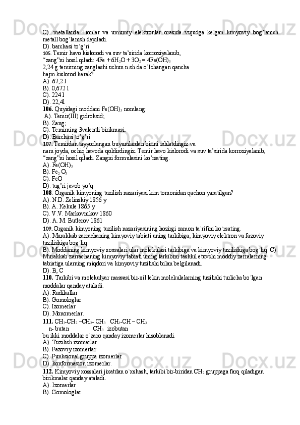 C).   metallarda   +ionlar   va   umumiy   elektronlar   orasida   vujudga   kelgan   kimyoviy   bog’lanish
metall bog’lanish deyiladi.
D). barchasi to’g’ri
105.  Temir havo kislorodi va suv ta’sirida korroziyalanib, 
“zang”ni hosil qiladi: 4Fe + 6H
2 O + 3O
2  = 4Fe(OH)
3
2,24 g temirning zanglashi uchun n.sh.da o’lchangan qancha
hajm kislorod kerak?
A). 67,2 l
B). 0,672 l
C). 224 l
D). 22,4l 
106.  Quyidagi moddani Fe(OH)
3  nomlang: 
 A). Temir(III) gidroksid; 
B). Zang;
C). Temirning 3valentli birikmasi. 
D). Barchasi to’g’ri
107.  Temirdan tayyorlangan buyumlardan birini ishlatdingiz va
nam joyda, ochiq havoda qoldirdingiz. Temir havo kislorodi va suv ta’sirida korroziyalanib,
“zang”ni hosil qiladi. Zangni formulasini ko’rsating.
A). Fe(OH)
3
B). Fe
2  O
3
C). FeO
D). tug’ri javob yo’q
108 .   Organik kimyoning tuzilish nazariyasi kim tomonidan qachon yaratilgan? 
A). N.D. Zelinskiy 1856 y 
B). A. Kekule 1865 y 
C). V.V. Markovnikov 1860 
D). A. M. Butlerov 1861
109.  Organik kimyoning tuzilish nazariyasining hozirgi zamon ta`rifini ko`rsating.  
A). Murakkab zarrachaning kimyoviy tabiati uning tarkibiga, kimyoviy elektron va fazoviy 
tuzilishiga bog`liq. 
B). Moddaning kimyoviy xossalari ular molekulasi tarkibiga va kimyoviy tuzilishiga bog`liq.  C).
Murakkab zarrachaning kimyoviy tabiati uning tarkibini tashkil etuvchi moddiy zarralarning 
tabiatiga ularning miqdori va kimyoviy tuzilishi bilan belgilanadi. 
D). B, C
110.   Tarkibi va molekulyar massasi bir-xil lekin molekulalarning tuzilishi turlicha bo`lgan 
moddalar qanday ataladi.  
A). Radikallar 
B). Gomologlar 
C). Izomerlar 
D). Monomerlar.
111.  CH
3 -CH
2  –CH
2 - CH
3    CH
3 -CH – CH
3
    n- butan                CH
3     izobutan 
bu ikki moddalar o`zaro qanday izomerlar hisoblanadi. 
A). Tuzilish izomerlar 
B). Fazoviy izomerlar 
C). Funksional gruppa izomerlar 
D). konformasion izomerlar.
112.  Kimyoviy xossalari jixatdan o`xshash, tarkibi bir-biridan CH
2  gruppaga farq qiladigan 
birikmalar qanday ataladi.  
A). Izomerlar 
B). Gomologlar