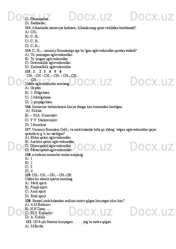 C). Monomerlar 
D). Radikallar.
113.   Alkanlarda izomeriya hodisasi, Alkanlarning qaysi vakilidan boshlanadi?  
A). CH
4  
B). C
2  H
6  
C). C
3  H
8  
D). C
4  H
10  
114.  C
n  H
2n+2  umumiy formulasiga ega bo`lgan uglevodorodlar qanday ataladi?  
A). To`yinmagan uglevodorodlar.
B). To`yingan uglevodorodlar. 
C). Geterosiklik uglevodorodlar. 
D). Karbosilklik uglevodorodlar.
115.   1     2   3    4    5    6 
  CH
3  - CH – CH
2  – CH
2  – CH
2 - CH
3  
       CH
3  
Ushbu uglevodorodni nomlang. 
A). Geptan
B). 2- Etilgeksan 
C). 2-Metilgeksan 
D). 2-propilgeksan.
116.  I zomeriya tushinchasini kimyo faniga kim tomonidan kiritilgan. 
 A). Kekule
B). ~ M.A. Konovalov 
C). V.V. Markovnikov 
D). I.Berselius
117.  Umumiy formulasi CnH
2n  va molekulasida bitta qo`shbog` tutgan uglevodorodlar qaysi 
qatorda to`g`ri ko`rsatilgan? 
A). Etilen qatori uglevodorodlar 
B). Asetilen qatori uglevodorodlar 
C). Diyen qatori uglevodorodlar 
D). Metan qatori uglevodorodlar
118.  n-butanni izomerlar sonini aniqlang.  
A). 1
B). 2
C). 3
D). 4
119.  CH
3 - CH
2  – CH
2  – CH
2 -OH 
Ushbu bir atomli spirtni nomlang. 
A).  Metil spirti 
B).  Propil spirti 
C).  Amil spirti 
D).  Butil spirit
120.   Benzol molekulasidan anilinni sintez qilgan kimyogar olim kim?  
A).  A.M.Butlerov 
B).  N.N.Zinin 
C).  M.G. Kucherov 
D).  A. Kekule
 121.  1854-yili fransuz kimyogari . . . . . yog’ni sintez qilgan.
A). M.Bertlo 