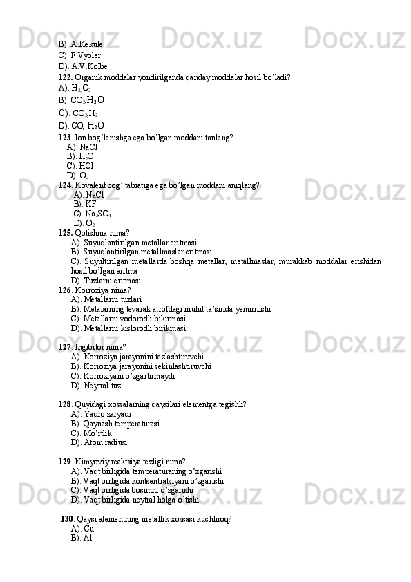 B). A.Kekule
C). F.Vyoler
D). A.V.Kolbe
122.  Organik moddalar yondirilganda qanday moddalar hosil bo’ladi?
A). H
2,  O
2
B). CO
2 , H
2 O
C).  CO
2 ,H
2
D). CO,  H
2 O 
123 . Ion bog’lanishga ega bo’lgan moddani tanlang?
    A). NaCl
    B). H
2 O
    C). HCl
    D). O
2
124 . Kovalent bog’ tabiatiga ega bo’lgan moddani aniqlang?
A). NaCl
B). KF
C). Na
2 SO
4
D). O
2
125.  Qotishma nima?
A). Suyuqlantirilgan metallar eritmasi
B). Suyuqlantirilgan metallmaslar eritmasi
C).   Suyultirilgan   metallarda   boshqa   metallar,   metallmaslar,   murakkab   moddalar   erishidan
hosil bo’lgan eritma
D). Tuzlarni eritmasi
126 . Korroziya nima?
A). Metallarni tuzlari
B). Metalarning tevarak atrofdagi muhit ta’sirida yemirilishi
C). Metallarni vodorodli bikirmasi
D). Metallarni kislorodli birikmasi
127 . Ingibitor nima?
A). Korroziya jarayonini tezlashtiruvchi
B). Korroziya jarayonini sekinlashtiruvchi
C). Korroziyani o’zgartirmaydi
D). Neytral tuz
128 . Quyidagi xossalarning qaysilari elementga tegishli?
A). Yadro zaryadi
B). Qaynash temperaturasi
C). Mo’rtlik 
D). Atom radiusi
129 . Kimyoviy reaktsiya tezligi nima?
A). Vaqt birligida temperaturaning o’zgarishi
B). Vaqt birligida kontsentratsiyani o’zgarishi
C). Vaqt birligida bosimni o’zgarishi
D). Vaqt birligida neytral holga o’tishi
  130 . Qaysi elementning metallik xossasi kuchliroq?
A). Cu
B). Al