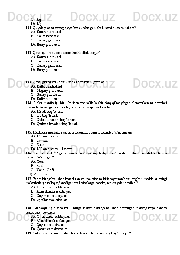 C). Ag
D). Mg
131 . Quyidagi asoslarning qaysi biri sundirilgan ohak nomi bilan yuritiladi?
A). Natriy gidroksid
B). Kaliy gidroksid 
C). Kaltsiy gidroksid
D). Bariy gidroksid
132 . Qaysi qatorda asosli xossa kuchli ifodalangan?
A). Natriy gidroksid
B). Kaliy gidroksid
C). Kaltsiy gidroksid
D). Bariy gidroksid
133 . Qaysi gidroksid kaustik soda nomi bilan yuritiladi?
A). Kaltsiy gidroksid
B). Magniy gidroksid
C). Natriy gidroksid
D). Kaliy gidroksid
134 .   Elektr   manfiyligi   bir   –   biridan   unchalik   keskin   farq   qilmaydigan   elementlarning   atomlari
o’zaro ta’sirlashganida qanday bog’lanish vujudga keladi?
A). Metall bog’lanish.
B). Ion bog’lanish.
C). Qutbli kovalent bog’lanish.
D). Qutbsiz kovalent bog’lanish.
135.  Moddalar massasini saqlanish qonunini kim tomonidan ta’riflangan?
A). M.Lomonosov.
B). Lavuze.
C). Zinin.
D). M.Lomonosov – Lavuze
136 . Harorat har 10 0
С ga oshganda reaktsiyaning tezligi 2 – 4 marta ortishini dastlab kim tajriba
asosida ta’riflagan?
A). Gess.
B). Raul.
C). Vant – Goff.
   D). Arrenius
137 . Faqat bir yo’nalishda boradigan va reaktsiyaga kirishayotgan boshlang’ich moddalar oxirgi
mahsulotlarga to’liq aylanadigan reaktsiyalarga qanday reaktsiyalar deyiladi?
A). O’rin olish reaktsiyasi.
B). Almashinish reaktsiyasi.
C). Qaytmas reaktsiyalar.
D). Ajralish reaktsiyalari.
138 .   Bir   vaqtning   o’zida   bir   –   biriga   teskari   ikki   yo’nalishda   boradigan   reaksiyalarga   qanday
reaksiyalar deyiladi?
A). O’rin olish reaktsiyasi.
B). Almashinish reaktsiyasi.
C). Qaytar reaktsiyalar.
D). Qaytmas reaktsiyalar.
139 . Sulfat kislotaning tuzilish formulasi nechta kimyoviy bog’ mavjud?