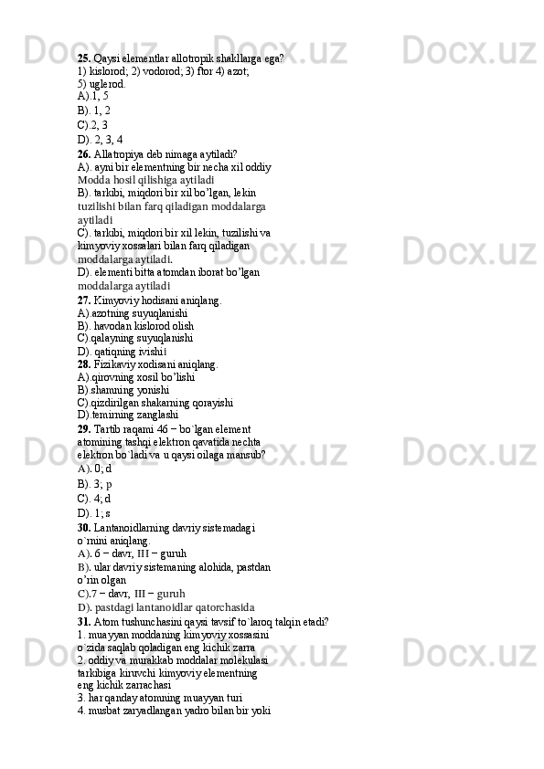 25.   Qaysi elementlar allotropik shakllarga ega?
1) kislorod; 2) vodorod; 3) ftor 4) azot;
5) uglerod.
A).1, 5
B). 1, 2 
C).2, 3 
D). 2, 3, 4
26.   Allatropiya deb nimaga aytiladi?
A). ayni bir elementning bir necha xil oddiy 
Modda hosil qilishiga aytiladi
B). tarkibi, miqdori bir xil bo’lgan, lekin 
tuzilishi bilan farq qiladigan moddalarga
aytiladi
C). tarkibi, miqdori bir xil lekin, tuzilishi va 
kimyoviy xossalari bilan farq qiladigan
moddalarga aytiladi.
D). elementi bitta atomdan iborat bo’lgan 
moddalarga aytiladi
27.  Kimyoviy hodisani aniqlang.
A).azotning suyuqlanishi
B). havodan kislorod olish
C).qalayning suyuqlanishi
D). qatiqning ivishi i
28.  Fizikaviy xodisani aniqlang. 
A).qirovning xosil bo’lishi
B).shamning yonishi
C).qizdirilgan shakarning qorayishi
D).temirning zanglashi
29.  Tartib raqami 46 − bo`lgan element
atomining tashqi elektron qavatida nechta
elektron bo`ladi va u qaysi oilaga mansub?
A).  0; d 
B). 3;  p   
C). 4; d  
D). 1; s
30.   Lantanoidlarning davriy sistemadagi
o`rnini aniqlang.
A).  6 − davr,  III  − guruh
B).  ular davriy sistemaning alohida, pastdan 
o’rin olgan
C).7  − davr,  III  −  guruh
D). pastdagi lantanoidlar qatorchasida
31 .  Atom tushunchasini qaysi tavsif to`laroq talqin etadi?
1. muayyan moddaning kimyoviy xossasini
o`zida saqlab qoladigan eng kichik zarra
2. oddiy va murakkab moddalar molekulasi
tarkibiga kiruvchi kimyoviy elementning
eng kichik zarrachasi
3. har qanday atomning muayyan turi
4. musbat zaryadlangan yadro bilan bir yoki 