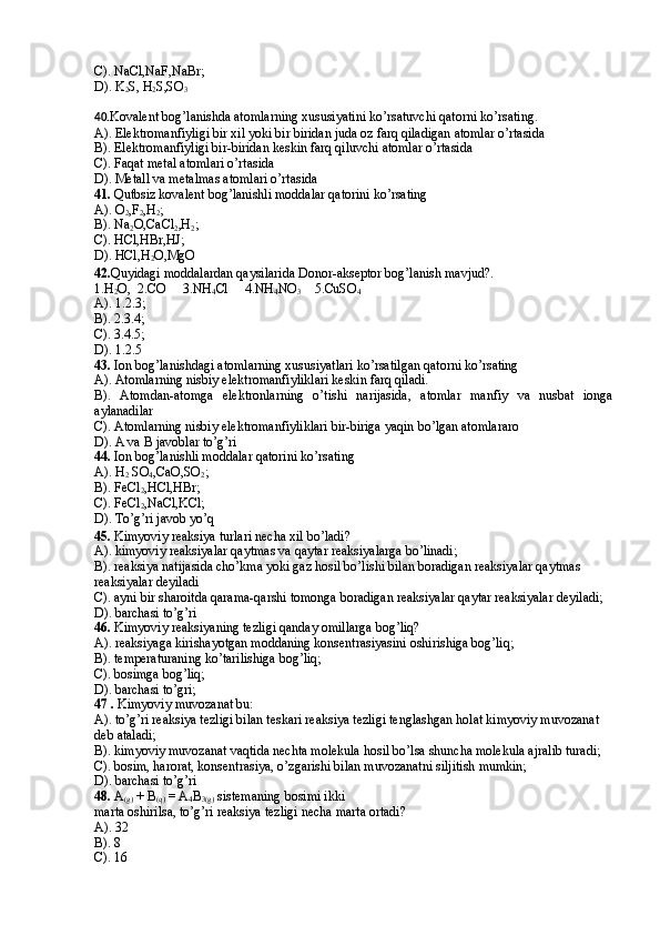 C). NaCl,NaF,NaBr; 
D). K
2 S, H
2 S,SO
3
4 0. Kovalent bog’lanishda atomlarning xususiyatini ko’rsatuvchi qatorni ko’rsating. 
A). Elektromanfiyligi bir xil yoki bir biridan juda oz farq qiladigan atomlar o’rtasida 
B). Elektromanfiyligi bir-biridan keskin farq qiluvchi atomlar o’rtasida 
C). Faqat metal atomlari o’rtasida 
D). Metall va metalmas atomlari o’rtasida 
4 1.  Qutbsiz kovalent bog’lanishli moddalar qatorini ko’rsating 
A). O
2 ,F
2 ,H
2 ; 
B). Na
2 O,CaCl
2 ,H
2 ; 
C). HCl,HBr,HJ; 
D). HCl,H
2 O,MgO 
4 2 . Quyidagi moddalardan qaysilarida Donor-akseptor bog’lanish mavjud?.  
1.H
2 O,  2.CO     3.NH
4 Cl     4.NH
4 NO
3     5.CuSO
4
A). 1.2.3;   
B). 2.3.4;    
C). 3.4.5;    
D). 1.2.5 
4 3.  Ion   bog’lanishdagi atomlarning xususiyatlari ko’rsatilgan qatorni ko’rsating 
A). Atomlarning nisbiy elektromanfiyliklari keskin farq qiladi. 
B).   Atomdan-atomga   elektronlarning   o’tishi   narijasida,   atomlar   manfiy   va   nusbat   ionga
aylanadilar 
C). Atomlarning nisbiy elektromanfiyliklari bir-biriga yaqin bo’lgan atomlararo 
D). A va B javoblar to’g’ri 
4 4.  Ion bog’lanishli moddalar qatorini ko’rsating 
A). H
2  SO
4 ,CaO,SO
2 ; 
B). FeCl
2 ,HCl,HBr; 
C). FeCl
2 ,NaCl,KCl; 
D). To’g’ri javob yo’q 
45 .  Kimyoviy reaksiya turlari necha xil bo’ladi? 
A). kimyoviy reaksiyalar qaytmas va qaytar reaksiyalarga bo’linadi; 
B). reaksiya natijasida cho’kma yoki gaz hosil bo’lishi bilan boradigan reaksiyalar qaytmas 
reaksiyalar deyiladi 
C). ayni bir sharoitda qarama-qarshi tomonga boradigan reaksiyalar qaytar reaksiyalar deyiladi; 
D). barchasi to’g’ri
46 .  Kimyoviy reaksiyaning tezligi qanday omillarga bog’liq? 
A). reaksiyaga kirishayotgan moddaning konsentrasiyasini oshirishiga bog’liq; 
B). temperaturaning ko’tarilishiga bog’liq;
C). bosimga bog’liq;
D). barchasi to’gri; 
47  .  Kimyoviy muvozanat bu: 
A). to’g’ri reaksiya tezligi bilan teskari reaksiya tezligi tenglashgan holat kimyoviy muvozanat 
deb ataladi; 
B). kimyoviy muvozanat vaqtida nechta molekula hosil bo’lsa shuncha molekula ajralib turadi; 
C). bosim, harorat, konsentrasiya, o’zgarishi bilan muvozanatni siljitish mumkin; 
D). barchasi to’g’ri
48 .  A
(g)  + B
(q)  = A
4 B
3(g)  sistemaning bosimi ikki
marta oshirilsa, to’g’ri reaksiya tezligi necha marta ortadi?
A).  32
B).  8
C).  16 