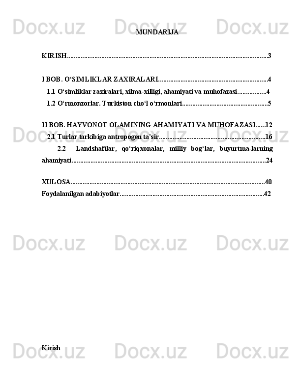 MUNDARIJA
KIRISH.....................................................................................................................3
I BOB. O‘SIMLIKLAR ZAXIRALARI................................................................4
   1.1 O‘simliklar zaxiralari, xilma-xilligi, ahamiyati va muhofazasi.................4
   1.2 O‘rmonzorlar. Turkiston cho‘l o‘rmonlari..................................................5
   
II BOB. HAYVONOT OLAMINING AHAMIYATI VA MUHOFAZASI......12
   2.1 Turlar tarkibiga antropogen ta’sir..............................................................16
      2.2     Landshaftlar,   qo‘riqxonalar,   milliy   bog‘lar,   buyurtma-larning
ahamiyati.................................................................................................................24
   
XULOSA.................................................................................................................40
Foydalanilgan adabiyotlar....................................................................................42
Kirish 