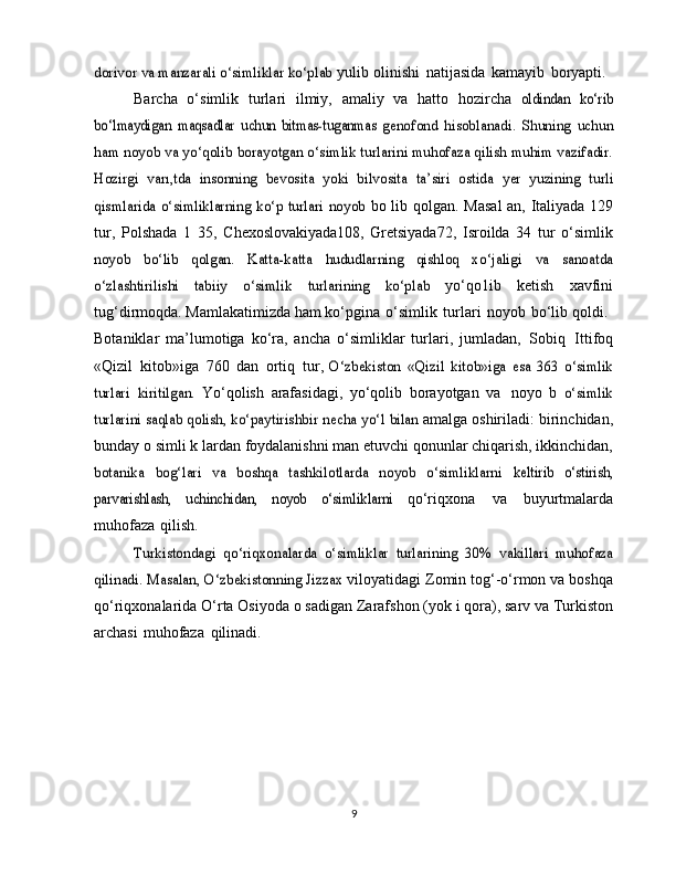 dorivor va manzarali o‘simliklar ko‘plab	 yulib   olinishi   natijasida   kamayib   boryapti.
Barcha   o‘simlik   turlari   ilmiy,   amaliy   va   hatto   hozircha  	
oldindan	 ko‘rib	
bo‘lmaydigan	 maqsadlar	 uchun   bitmas-tuganmas	 genofond   hisoblanadi.   Shuning   uchun	
ham noyob va yo‘qolib	 borayotgan o‘simlik turlarini muhofaza qilish muhim vazifadir.	
Hozirgi   varı,tda   insonning   bevosita   yoki   bilvosita   ta’siri   ostida	 yer   yuzining   turli	
qismlarida  o‘simliklarning ko‘p turlari  noyob	 
bo lib qolgan.   Masal  an,   Italiyada   129
tur,   Polshada   1   35,   Chexoslovakiyada108,   Gretsiyada72,   Isroilda   34   tur   o‘simlik	
noyob   bo‘lib   qolgan.   Katta-katta   hududlarning   qishloq   xo‘jaligi	 	va   sanoatda	
o‘zlashtirilishi   tabiiy   o‘simlik	 	turlarining	 	ko‘plab	 
yo‘qo1ib   ketish   xavfini
tug‘dirmoqda. Mamlakatimizda ham   ko‘pgina   o‘simlik   turlari   noyob   bo‘lib   qoldi.
Botaniklar   ma’lumotiga   ko‘ra,   ancha   o‘simliklar   turlari,   jumladan,   Sobiq   Ittifoq
«Qizil   kitob»iga   760   dan   ortiq   tur,  	
O‘zbekiston	 «Qizil	 kitob»iga	 esa	 363	 o‘simlik	
turlari	 kiritilgan.	 
Yo‘qolish   arafasidagi,   yo‘qolib   borayotgan   va   noyo   b  	o‘simlik	
turlarini saqlab	 qolish,	 ko‘paytirishbir	 necha	 yo‘l	 bilan 
amalga   oshiriladi:   birinchidan,
bunday   o   simli k lardan   foydalanishni man etuvchi qonunlar chiqarish, ikkinchidan,	
botanika   bog‘lari   va   boshqa   tashkilotlarda   noyob   o‘simliklarni	 keltirib   o‘stirish,	
parvarishlash,   uchinchidan,	 	noyob   o‘simliklarni	 
qo‘riqxona   va   buyurtmalarda
muhofaza   qilish.	
Turkistondagi	 qo‘riqxonalarda   o‘simliklar	 turlarining	 30%	 vakillari   muhofaza	
qilinadi.	 Masalan,	 O‘zbekistonning Jizzax	 
viloyatidagi Zomin tog‘-o‘rmon va boshqa
qo‘riqxonalarida   O‘rta   Osiyoda   o sadigan   Zarafshon   (yok i   qora),   sarv   va   Turkiston
archasi   muhofaza   qilinadi.
9 
