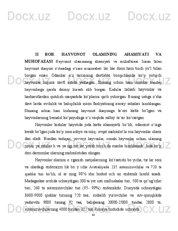 II   BOB.   HAYVONOT   OLAMINING   AHAMIYATI   VA
MUHOFAZASI  Hayvonot	 	olamininng	 	ahamiyati	 	va	 	muhofazasi.   Inson   bilan	
hayvonot   dunyosi   o‘rtasidagi   o‘zaro   munosabat-	 
lar   har   doim   ham   tinch   yo‘l   bilan
borgan   emas.   Odamlar   o‘z   tarixining   dastlabki   bosqichlarida   ko‘p   yirtqich
hayvonlar   hujumi   xavfi   ostida   yashagan.   Shuning   uchun   ham   insonlar  	
bunday	
hayvonlarga   qarshi   doimiy   kurash   olib   borgan.   Kishilar	 
zaharli   hayvonlar   va
hasharotlardan   qutulish   maqsadida   ko‘plarini   qirib yuborgan.   Buning   ustiga   o‘sha
davr   larda   ovchilik   va   baliqchilik   inson   faoliyatining   asosiy   sohalari  	
hisoblangan.	
Shuning   uchun   ham   kishining   hayvonot   dunyosiga	 
ta’siri   katta   bo‘lgan   va
hayvonlarning bemalol ko‘payishiga   o‘z   vaqtida   salbiy   ta’sir   ko‘rsatgan.
Hayvonlar   kishilar   hayotida   juda   katta   ahamiyatli   bo‘lib,   odamzot   o‘ziga
kerak bo‘lgan juda ko‘p xom ashyo va oziq-   ovqat   mahsulot la rini   hayvonlar   olarni
dan   oladi.   Bundan  	
tashqari,   yovvoyi   hayvonlar,   xonaki   hayvonlar   uchun,   ularning
zotini   ya   xshilas   h   va   ya   ngi   zot   lar   yetish   tiris   h   da   manba   hisoblanadi. Juda ko‘p
dori-darmonlar ularning mahsulotidan   olingan.
Hayvonlar   olamini   o   rganish   natijalarining   ko‘rsatishi   bo   yicha,   tur lar   soni
va   ulardagi   endemizm   lik   bo   y   icha  	
Avstraliyada  	235   sutemizuvchilar   va   720   ta	
qushlar   turi   bo‘lib,	 
ul   ar   ning   90"û   shu   hudud   uch   un   endemik   hisobl   anadi.
Madagaskar orolida uchraydigan 300 ta yer usti molluskalar   turi, 500 ta qo‘ng‘izlar
turi,   260   ta   sutemizuvchilar   turi   (95-   99%)   endemikdir.   Dunyoda   uchraydigan
8600-9000   qushlar   turining   720   tasi,   sudralib   yuruvchilar   va   suv-quruqlikda	
yashovchi	 	9000	 	turning	 	92	 	tasi,	 	baliqlarning	 	20000-25000	 	turidan  
2800   ta,
sutemizuvchilarning 4000 turidan 322 tasi Rossiya   hududida   uchraydi.
10 