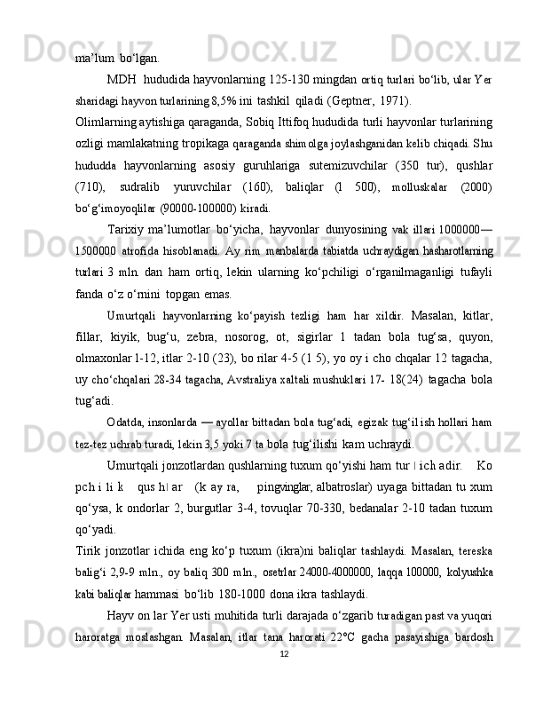 ma’lum   bo‘lgan.
MDH  hududida hayvonlarning 125-130 mingdan  ortiq turlari bo‘lib, ular Yer	
sharidagi hayvon turlarining 8,5%	 
ini   tashkil   qiladi   (Geptner,   1971).
Olimlarning aytishiga qaraganda, Sobiq Ittifoq hududida   turli   hayvonlar   turlarining
ozligi   mamlakatning   tropikaga  
qaraganda shimolga joylashganidan kelib chiqadi. Shu	
hududda	 
hayvonlarning   asosiy   guruhlariga   sutemizuvchilar   (350   tur),   qushlar
(710),   sudralib   yuruvchilar   (160),   baliqlar   (l   500),  	
molluskalar	 	(2000)	
bo‘g‘imoyoqlilar	 (90000-100000)	 kiradi.
Tarixiy   ma’lumotlar   bo‘yicha,   hayvonlar   dunyosining  	
vak   illari	 1000000—	
1500000	 atrofida	 hisoblanadi.	 Ay   rim	 manbalarda	 tabiatda   uchraydigan	 hasharotlarning	
turlari   3   mln.	 
dan   ham   ortiq,   lekin   ularning   ko‘pchiligi   o‘rganilmaganligi   tufayli
fanda   o‘z   o‘rnini   topgan   emas.	
Umurtqali	 hayvonlarning	 ko‘payish	 tezligi   ham   har   xildir.	 
Masalan,   kitlar,
fillar,   kiyik,   bug‘u,   zebra,   nosorog,   ot,   sigirlar  	
1   tadan   bola   tug‘sa,   quyon,
olmaxonlar   l-12, itlar 2-10 (23),   bo   rilar 4-5   (1 5),   yo   oy i   cho   chqalar   12   tagacha,
uy  	
cho‘chqalari 28-34 tagacha, Avstraliya xaltali mushuklari	 17-	  18(24)   tagacha   bola
tug‘adi.	
Odatda, insonlarda  	—  	ayollar bittadan bola tug‘adi, egizak	 tug‘i1ish hollari ham	
tez-tez uchrab turadi, lekin 3,5 yoki 7 ta	 
bola   tug‘ilishi   kam   uchraydi.
Umurtqali jonzotlardan qushlarning tuxum qo‘yishi ham  	
tu	r  1  ich   a	dir.    	 Ko	
pch
 	i  li  k      	qu	s  	h1   a r      	(k   a	y  	ra,        	pin gvinglar,   albatroslar)   uyaga   bittadan   tu   xum
qo‘ysa,   k  ondorlar   2,   burgutlar   3-4,  tovuqlar   70-330,  bedanalar   2-10  tadan   tuxum
qo‘yadi.
Tirik   jonzotlar   ichida   eng   ko‘p   tuxum   (ikra)ni   baliqlar  	
tashlaydi.   Masalan,   tereska	
balig‘i   2,9-9  mln.,   oy  baliq  300   mln.,	 osetrlar   24000-4000000,   laqqa   100000,	 kolyushka	
kabi baliqlar	 
hammasi   bo‘lib   180-1000   dona   ikra   tashlaydi.
Hayv on lar   Yer   usti   muhitida   turli   darajada   o‘zgarib  	
turadigan past va yuqori	
haroratga   moslashgan.   Masalan,   itlar	 tana	 harorati	 22°C	 gacha	 pasayishiga	 bardosh
12