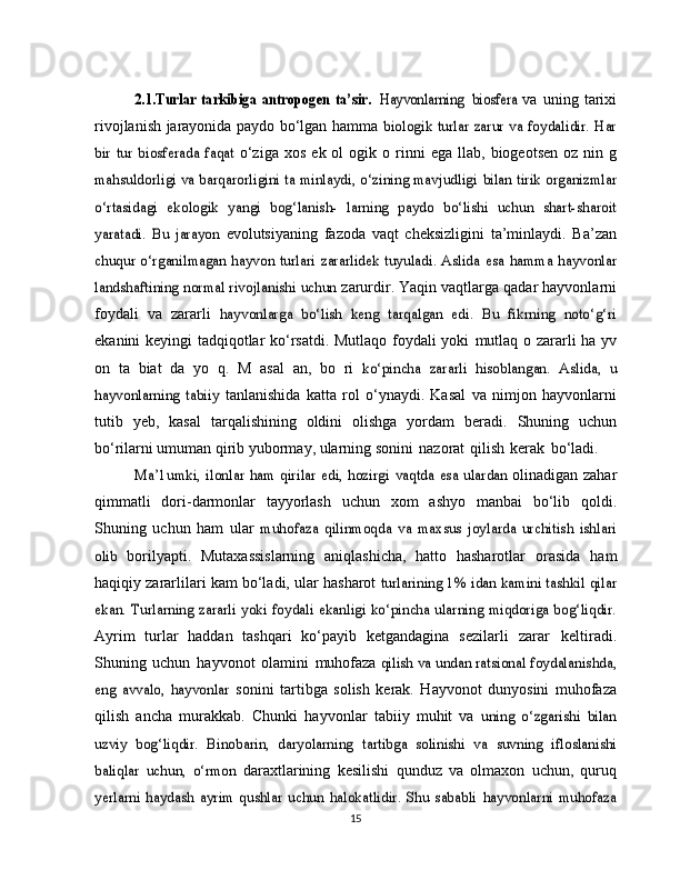 2.1.Turlar   tarkibiga   antropogen   ta’sir. 	Hayvonlarning  	biosfera	  va   uning   tarixi
rivojlanish jarayonida paydo bo‘lgan hamma  	
biologik turlar zarur va foydalidir. Har	
bir   tur   biosferada   faqat	 
o‘ziga   xos   ek ol   ogik   o   rinni   ega  llab,   biogeotsen  oz  nin g	
mahsuldorligi va barqarorligini ta minlaydi, o‘zining mavjudligi	 bilan	 tirik organizmlar	
o‘rtasidagi	 ekologik	 yangi   bog‘lanish-	 larning   paydo   bo‘lishi   uchun   shart-sharoit	
yaratadi.   Bu   jarayon	 
evolutsiyaning   fazoda   vaqt   cheksizligini   ta’minlaydi.   Ba’zan	
chuqur o‘rganilmagan hayvon turlari zararlidek tuyuladi. Aslida	 esa hamma  hayvonlar	
landshaftining normal rivojlanishi uchun	 
zarurdir. Yaqin vaqtlarga qadar hayvonlarni
foydali   va   zararli  	
hayvonlarga	 bo‘lish   keng   tarqalgan   edi.   Bu   fikrning   noto‘g‘ri
ekanini keyingi tadqiqotlar ko‘rsatdi. Mutlaqo foydali yoki   mutlaq o   zararli   ha yv
on   ta   biat   da   yo   q.   M   asal   an,   bo   ri  	
ko‘pincha   zararli   hisoblangan.	 Aslida,   u	
hayvonlarning	 tabiiy	 
tanlanishida   katta   rol   o‘ynaydi.   Kasal   va   nimjon   hayvonlarni
tutib   yeb,   kasal   tarqalishining   oldini   olishga   yordam   beradi.   Shuning   uchun
bo‘rilarni umuman qirib yubormay, ularning   sonini   nazorat   qilish   kerak   bo‘ladi.	
Ma’1umki,	 ilonlar	 ham	 qirilar	 edi, hozirgi	 vaqtda	 esa	 ulardan  
olinadigan zahar
qimmatli   dori-darmonlar   tayyorlash   uchun   xom   ashyo   manbai   bo‘lib   qoldi.
Shuning   uchun   ham   ular  	
muhofaza   qilinmoqda   va   maxsus   joylarda   urchitish   ishlari	
olib	 
borilyapti.   Mutaxassislarning   aniqlashicha,   hatto   hasharotlar   orasida   ham
haqiqiy zararlilari   kam   bo‘ladi,   ular hasharot  	
turlarining 1% idan kamini tashkil qilar	
ekan. Turlarning zararli	 yoki foydali ekanligi ko‘pincha ularning miqdoriga bog‘liqdir.
Ayrim   turlar   haddan   tashqari   ko‘payib   ketgandagina   sezilarli   zarar   keltiradi.
Shuning   uchun   hayvonot   olamini   muhofaza 	
qilish va undan ratsional foydalanishda,	
eng   avvalo,   hayvonlar	 
sonini   tartibga   solish   kerak.   Hayvonot   dunyosini   muhofaza
qilish   ancha   murakkab.   Chunki   hayvonlar   tabiiy   muhit   va  	
uning   o‘zgarishi   bilan	
uzviy   bog‘liqdir.   Binobarin,   daryolarning	 tartibga   solinishi  	va   suvning   ifloslanishi	
baliqlar   uchun,   o‘rmon	 
daraxtlarining   kesilishi   qunduz   va   olmaxon   uchun,   quruq	
yerlarni  haydash  ayrim   qushlar  uchun   halokatlidir.   Shu   sababli	 hayvonlarni   muhofaza
15 