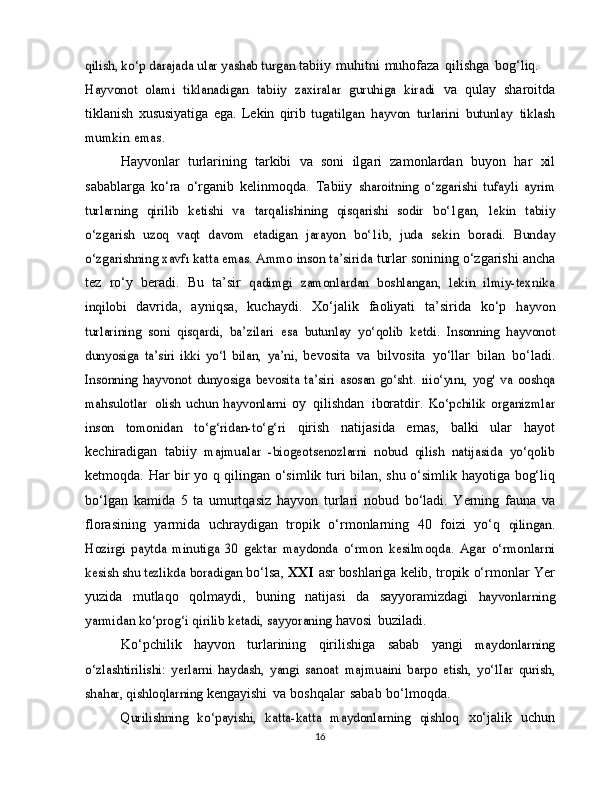 qilish, ko‘p darajada ular yashab turgan	 tabiiy   muhitni   muhofaza   qilishga   bog‘liq.	
Hayvonot  	olami   tiklanadigan   tabiiy   zaxiralar   guruhiga   kiradi	 
va   qulay   sharoitda
tiklanish   xususiyatiga   ega.   Lekin   qirib  	
tugatilgan	 hayvon	 turlarini	 butunlay	 tiklash	
mumkin	 emas.
Hayvonlar   turlarining   tarkibi   va   soni   ilgari   zamonlardan   buyon   har   xil
sabablarga   ko‘ra   o‘rganib   kelinmoqda.   Tabiiy  	
sharoitning   o‘zgarishi   tufayli   ayrim	
turlarning   qirilib   ketishi   va	 tarqalishining   qisqarishi   sodir   bo‘1gan,	 lekin   tabiiy	
o‘zgarish	 uzoq   vaqt   davom   etadigan   jarayon   bo‘1ib,   juda   sekin	 boradi.	 Bunday	
o‘zgarishning	 xavfı katta emas. Ammo inson ta’sirida	 
turlar sonining   o‘zgarishi   ancha
tez   ro‘y   beradi.   Bu   ta’sir  	
qadimgi   zamonlardan   boshlangan,   lekin   ilmiy-texnika	
inqilobi	 
davrida,   ayniqsa,   kuchaydi.   Xo‘jalik   faoliyati   ta’sirida   ko‘p  	hayvon	
turlarining   soni   qisqardi,   ba’zilari   esa   butunlay   yo‘qolib	 ketdi.   Insonning   hayvonot	
dunyosiga   ta’siri   ikki   yo‘l   bilan,  	ya’ni,	 
bevosita   va   bilvosita   yo‘llar   bilan   bo‘ladi.	
Insonning   hayvonot   dunyosiga   bevosita  ta’siri   asosan   go‘sht.	  ıiio‘yını,	 yog'	 va   ooshqa	
mahsulotlar
 	olish   uchun   hayvonlarni	  oy   qilishdan   iboratdir.  	Ko‘pchilik	 organizmlar	
inson	 	tomonidan	 	to‘g‘ridan-to‘g‘ri	 
qirish   natijasida   emas,   balki   ular   hayot
kechiradigan   tabiiy  	
majmualar   -biogeotsenozlarni   nobud   qilish   natijasida   yo‘qolib
ketmoqda.   Har   bir   yo q   qilingan   o‘simlik   turi   bilan,   shu   o‘simlik   hayotiga   bog‘liq
bo‘lgan   kamida   5   ta   umurtqasiz   hayvon   turlari   nobud   bo‘ladi.   Yerning   fauna   va
florasining   yarmida   uchraydigan   tropik   o‘rmonlarning   40   foizi   yo‘q  	
qilingan.	
Hozirgi   paytda   minutiga   30   gektar   maydonda   o‘rmon	 kesilmoqda.	 Agar   o‘rmonlarni	
kesish shu tezlikda	 boradigan	 
bo‘lsa,   XXI   asr   boshlariga   kelib,   tropik   o‘rmonlar   Yer
yuzida   mutlaqo   qolmaydi,   buning   natijasi   da   sayyoramizdagi  	
hayvonlarning	
yarmidan	 ko‘prog‘i qirilib ketadi, sayyoraning	 
havosi   buziladi.
Ko‘pchilik   hayvon   turlarining   qirilishiga   sabab   yangi  	
maydonlarning	
o‘zlashtirilishi:   yerlarni   haydash,   yangi   sanoat	 majmuaini	 barpo   etish,	 yo‘lIar	 qurish,	
shahar, qishloqlarning	 
kengayishi   va   boshqalar   sabab   bo‘lmoqda.	
Qurilishning   ko‘payishi,   katta-katta   maydonlarning   qishloq	 
xo‘jalik   uchun
16 
