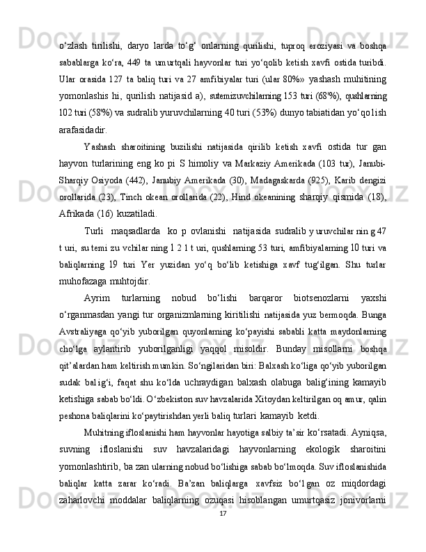 o‘zlash   tirilishi,   daryo   larda   to‘g‘   onlarning  qurilishi,	 tuproq   eroziyasi   va   boshqa	
sabablarga   ko‘ra,   449   ta	 umurtqali   hayvonlar	 turi   yo‘qolib   ketish	 xavfi   ostida   turibdi.	
Ular   orasida   127   ta   baliq   turi   va   27   amfibiyalar   turi   (ular   80%»	 
yashash   muhitining
yomonlashis   hi,   qurilish   natijasid   a),  	
sutemizuvchilarning   153   turi   (68'%),   qushlarning	
102 turi (58'%)	 
va sudralib yuruvchilarning  40 turi (53%) dunyo tabiatidan   yo‘qo1ish
arafasidadir.	
Yashash   sharoitining   buzilishi   natijasida   qirilib   ketish   xavfi	 
ostida   tur   gan
hayvon   turlarining   eng   ko   pi   S   himoliy   va  	
Markaziy   Amerikada   (103   tur),   Janubi-	
Sharqiy   Osiyoda   (442),	 Janubiy	 Amerikada	 (30),   Madagaskarda	 (925),	 Karib   dengizi	
orollarida   (23),   Tinch   okean   orollarida   (22),   Hind   okeanining	 
sharqiy   qismida   (18),
Afrikada   (16)   kuzatiladi.
Turli   maqsadlarda   ko   p   ovlanishi   natijasida   sudralib  	
y uruvchilar nin g	 47	
t uri,	 su temi zu vchilar ning	 1  2 l	 t uri,	 qushlarning 53 turi, amfibiyalarning  	10  	turi va	
baliqlarning  	19	 turi   Yer   yuzidan   yo‘q   bo‘lib   ketishiga   xavf   tug‘ilgan.   Shu   turlar
muhofazaga   muhtojdir.
Ayrim   turlarning   nobud   bo‘lishi   barqaror   biotsenozlarni   yaxshi
o‘rganmasdan   yangi  tur  organizmlarning kiritilishi  	
natijasida  yuz  bermoqda.  Bunga	
Avstraliyaga   qo‘yib   yuborilgan	 quyonlarning	 ko‘payishi   sababli   katta   maydonlarning	
cho‘lga	 
aylantirib   yuborilganligi   yaqqol   misoldir.   Bunday   misollarni  	boshqa	
qit’alardan	 ham keltirish mumkin.	 So‘ngilaridan	 biri:	 Balxash ko‘liga qo‘yib yuborilgan	
sudak   ba1ig‘i,   faqat   shu   ko‘lda	 
uchraydigan   balxash   olabuga   balig‘ining   kamayib
ketishiga  	
sabab bo‘ldi. O‘zbekiston suv havzalarida	 Xitoydan keltirilgan	 oq amur, qalin	
peshona baliqlarini	 ko‘paytirishdan yerli baliq	 
turlari   kamayib   ketdi.	
Muhitning ifloslanishi ham hayvonlar hayotiga salbiy ta’sir	 
ko‘rsatadi.   Ayniqsa,
suvning   ifloslanishi   suv   havzalaridagi   hayvonlarning   ekologik   sharoitini
yomonlashtirib,   ba zan  	
ularning nobud bo‘lishiga sabab bo‘lmoqda. Suv ifloslanishida	
baliqlar   katta   zarar   ko‘radi.   Ba’zan   baliqlarga
 	xavfsiz   bo‘1gan	  oz   miqdordagi
zaharlovchi   moddalar   baliqlarning   ozuqasi   hisoblangan   umurtqasiz   jonivorlarni
17 
