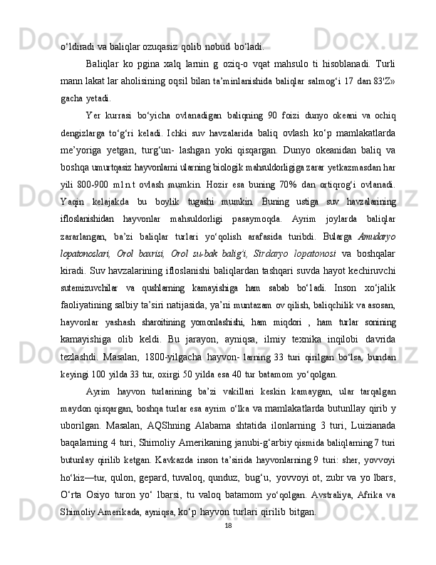 o‘ldiradi   va   baliqlar   ozuqasiz   qolib   nobud   bo‘ladi.
Baliqlar   ko   pgina   xalq   larnin   g   oziq-o   vqat   mahsulo   ti   hisoblanadi.   Turli
mann lakat lar   aholisining   oqsil   bilan  ta’minlanishida	 baliqlar	 salmog‘i	 17	 dan	 83'Z»	
gacha	 yetadi.
Yer	 kurrasi	 bo‘yicha	 ovlanadigan	 baliqning	 90	 foizi	 dunyo	 okeani   va   ochiq	
dengizlarga   to‘g‘ri   keladi.   Ichki   suv   havzalarida	 
baliq   ovlash   ko‘p   mamlakatlarda
me’yoriga   yetgan,   turg‘un-   lashgan   yoki   qisqargan.   Dunyo   okeanidan   baliq   va
boshqa  	
umurtqasiz	 hayvonlarni	 ularning	 biologik	 mahsuldorligiga zarar	 yetkazmasdan	 har	
yili   800-900   m1n.t   ovlash  	mumkin.   Hozir   esa	 buning	 70%	 dan	 ortiqrog‘i	 ovlanadi.	
Yaqin	 	kelajakda	 	bu	 	boylik	 	tugashi	 	mumkin.	 	Buning   ustiga	 	suv	 	havzalarining	
ifloslanishidan	 	hayvonlar   mahsuldorligi	 	pasaymoqda.	 	Ayrim   joylarda	 	baliqlar	
zararlangan,	 ba’zi	 baliqlar	 turlari	 yo‘qolish	 arafasida	 turibdi.	 Bularga	 Amudaryo	
lopatonoslari,	 Orol   baxrisi,	 Orol   su-bak	 balig’i,	 
Sirdaryo   lopatonosi   va   boshqalar
kiradi.   Suv havzalarining   ifloslanishi   baliqlardan   tashqari   suvda   hayot   kechiruvchi	
sutemizuvchilar	 	va   qushlarning	 	kamayishiga	 	ham   sabab	 	bo‘1adi.	 
Inson   xo‘jalik
faoliyatining   salbiy   ta’siri natijasida,   ya’ni  	
muntazam	 ov qilish,	 baliqchilik	 va asosan,	
hayvonlar	 yashash	 sharoitining	 yomonlashishi,	 ham   miqdori	 , ham	 turlar	 sonining
kamayishiga   olib   keldi.   Bu   jarayon,   ayniqsa,   ilmiy   texnika   inqilobi   davrida
tezlashdi.   Masalan,   1800-yilgacha   hayvon-  	
larning	 33   turi	 qirilgan	 bo‘lsa,	 bundan	
keyingi	 100	 yilda	 33	 tur, oxirgi	 50	 yilda	 esa	 40	 tur	 batamom	 yo‘qolgan.	
Ayrim   hayvon   turlarining	 ba’zi   vakillari   keskin   kamaygan,	 ular   tarqalgan	
maydon qisqargan, boshqa turlar esa ayrim o‘lka	 
va   mamlakatlarda   butunllay   qirib   y
uborilgan.   Masalan,   AQShning   Alabama   shtatida   ilonlarning   3   turi,   Luizianada
baqalarning   4   turi,   Shimoliy   Amerikaning   janubi-g‘arbiy 	
qismida baliqlarning 7 turi	
butunlay   qirilib   ketgan.   Kavkazda	 inson   ta’sirida   hayvonlarning   9   turi:   sher,   yovvoyi	
ho‘kiz—tur,	 
qulon, gepard,   tuvaloq, qunduz,   bug‘u,   yovvoyi ot, zubr  va   yo   lbars,
O‘rta   Osiyo   turon   yo‘   lbarsi,   tu   valoq   batamom  	
yo‘qolgan.   Avstraliya,   Afrika   va	
Shimoliy	 Amerikada, ayniqsa,	 
ko‘p   hayvon   turlari   qirilib   bitgan.
18 