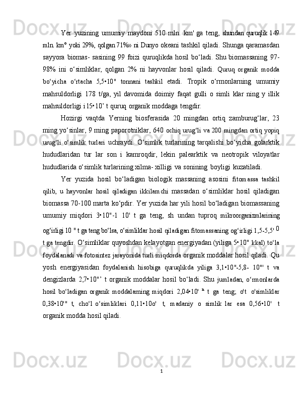 Yer   yuzining   umumiy   maydoni   510   mln.   km'   ga   teng,  shundan   quruqlik   149	
mln. km° yoki 29%, qolgan 71%» ni Dunyo	 
okeani tashkil qiladi. Shunga qaramasdan
sayyora   biomas-   sasining 99 foizi quruqlikda hosil bo‘ladi. Shu biomassaning   97-
98%   ini   o‘simliklar,   qolgan   2%   ni   hayvonlar   hosil   qiladi.  	
Quruq   organik   modda	
bo‘yicha   o‘rtacha   5,5•10"   tonnani   tashkil	 
etadi.   Tropik   o‘rmonlarning   umumiy
mahsuldorligi   178   t/ga,   yil   davomida   doimiy   faqat   gulli   o   simli   klar   ning   y   illik
mahsuldorligi   i   l5•10’   t   quruq   organik   moddaga   tengdir.
Hozirgi   vaqtda   Yerning   biosferasida   20   mingdan   ortiq   zamburug‘lar,   23
ming yo‘sinlar, 9 ming paporotniklar, 640  
ochiq urug‘li va 200 mingdan ortiq yopiq	
urug‘li   o‘simlik   turlari	 
uchraydi.   O‘simlik   turlarining   tarqalishi   bo‘yicha   golarktik
hududlaridan   tur   lar   son   i   kamroqdir,   lekin   palearktik   va   neotropik   viloyatlar
hududlarida o‘simlik turlarining xilma-   xilligi   va   sonining   boyligi   kuzatiladi.
Yer   yuzida   hosil   bo‘ladigan   biologik   massaning   asosini  	
fitomassa   tashkil	
qilib,   u   hayvonlar   hosil   qiladigan   ikkilamchi	 
massadan   o‘simliklar   hosil   qiladigan
biomassa 70-100 marta   ko‘pdir. Yer yuzida har yili hosil bo‘ladigan biomassaning
umumiy   miqdori   3•10"-1   10'   t   ga   teng,   sh   undan   tuproq  	
mikroorganizmlarining	
og‘irligi 10 " t ga teng bo‘lsa, o‘simliklar	 hosil	 qiladigan	 fitomassaning	 og‘irligi	 1,5-5,5' 	0	
t ga	 tengdir.	 
O‘simliklar quyoshdan kelayotgan energiyadan (yiliga 5•10"  	kkal) to‘la	
foydalanadi va fotosintez jarayonida turli miqdorda	 
organik   moddalar   hosil   qiladi.   Qu
yosh   energiyasidan  	
foydalanish	 hisobiga	 quruqlikda	 yiliga	 3,1•10"-5,8-   10"'   t	 va
dengizlarda   2,7•10"’   t   organik   moddalar   hosil   bo‘ladi.   Shu  	
jumladan,   o‘rmonlarda	
hosil   bo‘ladigan   organik   moddalarning	 miqdori
 	2,04•10'	 n t ga	 teng;	 o't  	o'simliklar	
0,38•10'"	 t, cho‘l   o‘simliklari
 	0,11•10o'  	t, madaniy  	o simlik	 lar	 esa  	0,56•10'  	t
organik   modda   hosil   qiladi.
1 