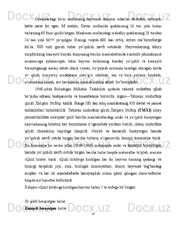 Okeanlardagi	 ba’zi   orollarning   hayvonot	 dunyosi   odamlar	 dastidan,   ayniqsa,
katta   zarar   ko   rgan.   M   asalan,   Gavai  	
orollarida   qushlarning   26   turi   yoki   butun	
turlarning 60 foizi	 qirilib bitgan. Maskaran orollaridagi mahalliy qushlarning 28	 turidan	
24   tasi   yoki   86"/•   yo‘qolgan.   Hozirgi   vaqtda   600   dan	 
ortiq.   ayrim   ma’lumotlarga
ko‘ra,   900   turli   guruh   turlar   yo‘qolish   xavfi   ostidadir.   Hayvonlarning   tabiiy
miqdorining  	
kamayib	 borishi	 dunyoning	 barcha	 mamlakatlarida kuzatilib	 jahonshumul	
muammoga   aylanmoqda,   lekin   hayvon   turlarining	 bunday   yo‘qolib   va   kamayib	
borayotganiga   asosiy  sabab   ularni	 rejasiz,	 ko‘payish   imkonini   hisobga	 olmagan	 holda	
ov   qilish,	 kimyoviy	 moddalarni	 noto‘g‘ri	 ishlatish,	 soz   va   bo‘z   yerlarni	 haydash,	
o‘rmonlarni	 kesish, suv havzalarini quritish	 kabilar	 
sabab   bo‘lmoqdadir.	
1948-yilda   Birlashgan   Millatlar   Tashkiloti   qoshida   tabiatnî	 muhofaza   qîlish	
bo’yicha   ishlarni   boshqaruvchi	 va   konsultatsiya	 
beruvchi   organ—Tabiaıni   muhofaza
qilish   Xalqaro   Ittifoqi  	
tuzildi.   Bunga   100   dan   ortiq   mamlakatning   450   davlat   va   jamoat
tashkilotlari birlashtirildi. Tabiatni muhofaza qilish Xalqaro   Ittifoqi   (TMXI)   ilmiy
jamoatchilikka  murojaat   qilib  barcha  	
mamlakatlardagi   nodir   va   yo‘qolib   borayotgan	
hayvonlarning	 
holatini har tomonlama o‘rganishda yordam berish, ularni   muhofaza
qilish   choralarini   topishga   chaqirdi.   Noyob   va   kamayib   borayotgan   hamda
yo‘qolish  xavfi  ostida   turgan   barcha   turlarni   o‘rganuvchi   doimiy   komissiya   tuzdi.
Bu  	
komissiya	 bir   necha	 yillar  (1949-1966)	 mobaynida	 nodir	 va	  kamayib   borayotgan
hamda   yo‘qolish xavfi ostida   turgan  	
barcha turlar haqida materiallar to‘plab, maxsus	
«Qizil   kitob»	 tuzdi.   «Qizil   kitob»ga   kiritilgan  	har   bir   hayvon   turining   qadimgi	 
va
hozirgi   tarqalish   joyi,   soni,   biologik   xususiyatlari,   dunyo  	
hayvonot	 bog‘laridagi	
miqdori	 va	 har	 xil	 mamlakatlarda	 himoya	qilish   uchun   qabul   qilingan   chora-tadbirlar	
haqida ma’lumotlar	 
keltiriladi.	
Xalqaro «Qizil kitob»ga kiritilgan hayvon turlari 5 ta toifaga	 
bo‘lingan:	
Yo’qolib	 borayotgan	 turlar;	
Kamayib	 borayotgan	 turlar;
19 
