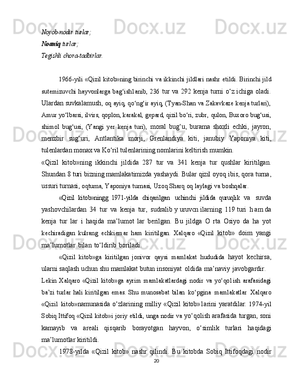 Noyob-nodir	 turlar;	
Noaniq	 turlar;	
Tegishli	 chora-tadbirlar.
1966-yili «Qizil kitob»ning birinchi va ikkinchi jildlari nashr	 etildi. Birinchi jild	
sutemizuvchi hayvonlarga bag‘ish1anib, 236	 tur va 292 kenja turni o‘z ichiga oladi.
Ulardan suvkalamush,  	
oq ayiq, qo‘ng‘ir ayiq, (Tyan-Shan va Zakavkaze kenja turlari),	
Amur yo‘lbarsi, ilvirs, qoplon, karakal, gepard, qizil bo‘ri, zubr,	 qulon, Buxoro bug‘usi,	
shimol   bug‘usi,   (Yangi   yer   kenja   turi),	 
moral   bug‘u,   burama   shoxli   echki,   jayron,
menzbir   sug‘uri,   Antlantika   morji,   Grenlandiya   kiti,   janubiy   Yaponiya   kiti,
tulenlardan monax va Ko‘ril  tulenlarining nomlarini keltirish   mumkin.
«Qizil   kitob»ning   ikkinchi   jildida   287   tur   va   341   kenja   tur   qushlar   kiritilgan.
Shundan 8 turi bizning mamlakatimizda   yashaydi. Bular qizil oyoq ibis, qora turna,
ussuri turnasi,  	
oqturna,	 Yaponiya	 turnasi,	 Uzoq	 Sharq	 oq	 laylagi	 va	 boshqalar.	
«Qizil   kitob»ningg   1971-yilda   chiqarilgan
 	uchinchi   jildida   quruqlık	  va   suvda
yashovchilardan   34   tur   va   kenja   tur,   sudralib   y   uruvcn   ilarning   119   turi   h   am   da
kenja   tur   lar   i   haqida   ma’lumot   lar   berilgan.   Bu   jildga   O   rta   Osiyo   da   ha   yot	
kechiradigan   kulrang   echkiemar   ham   kiritilgan.   Xalqaro   «Qizil	 
kitob»   doim   yangi
ma’lumotlar   bilan   to‘ldirib   boriladi.	
«Qizil   kitob»ga   kiritilgan   jonivor   qaysi   mamlakat   hududida	 
hayot   kechirsa,
ularni saqlash   uchun shu mamlakat   butun   insoniyat   oldida   ma’naviy   javobgardir.	
Lekin   Xalqaro  «Qizil   kitob»ga   ayrim   mamlakatlardagi   nodir	 va   yo‘qo1ish   arafasidagi	
ba’zi   turlar  hali  kiritilgan  emas.  Shu	 munosabat	 bilan	 ko‘pgina	 mamlakatlar	 Xalqaro	
«Qizil	 kitob»
namunasida o‘zlarining milliy «Qizil kitob»1arini yaratdilar.  	1974-yil	
Sobiq Ittifoq «Qizil kitob»i	 joriy etildi, unga nodir va	 
yo‘qolish arafasida turgan, soni
kamayib   va   areali   qisqarib   borayotgan   hayvon,   o‘simlik   turlari   haqidagi
ma’lumotlar   kiritildi.
1978-yilda   «Qizil   kitob»   nashr   qilindi.   Bu   kitobda   Sobiq   Ittifoqdagi   nodir
20 