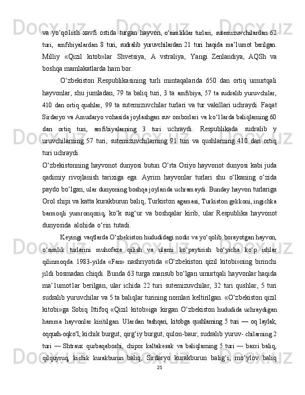 va   yo‘qo1ish   xavfi   ostida   turgan   hayvon,  o‘simliklar	 turlari,	 sutemizuvchilardan	 62	
turi,	 amfibiyalardan	 8   turi,   sudralib	 yuruvchilardan   21	 turi	 haqida	 ma’1umot	 berilgan.
Milliy   «Qizil   kitob»lar   Shvetsiya,   A   vstraliya,   Yangi   Zenlandiya,   AQSh   va
boshqa   mamlakatlarda   ham   bor.
O‘zbekiston   Respublikasining   turli   mintaqalarida   650   dan   ortiq   umurtqali
hayvonlar, shu jumladan, 79 ta baliq turi, 3 ta  	
amfıbiya, 57 ta  sudralib  yuruvchilar,	
410 dan ortiq qushlar,
 	99	  ta sutemizuvchilar   turlari   va   tur   vakillari   uchraydi.   Faqat	
Sirdaryo va Amudaryo vohasida joylashgan suv omborlari	 va	 ko‘1larda baliqlarning 60	
dan   ortiq   turi,   amfibiyalarning   3   turi	 
uchraydi.   Respublikada   sudralib   y
uruvchilarning   57   turi,   sutemizuvchilarning   91   turi   va   qushlarning   410   dan   ortiq
turi   uchraydi.
O‘zbekistonning   hayvonot   dunyosi   butun   O‘rta   Osiyo   hayvonot dunyosi kabi juda
qadimiy   rivojlanish   tarixiga   ega.   Ayrim   hayvonlar   turlari   shu   o‘lkaning   o‘zida
paydo bo‘lgan,  	
ular dunyoning boshqa joylarida uchramaydi. Bunday hayvon	  turlariga
Orol shipi   va   katta   kurakburun   baliq,   Turkiston  	
agamasi, Turkiston gekkoni, ingichka	
barmoqli   yumronqoziq,	 
ko‘k   sug‘ur   va   boshqalar   kirib,   ular   Respublika   hayvonot
dunyosida   alohida   o‘rin   tutadi.	
Keyingi vaqtlarda O‘zbekiston hududidagi nodir va yo‘qolib	 borayotgan hayvon,	
o‘simlik   turlarini   muhofaza   qilish   va   ularni	 	ko‘paytirish   bo‘yicha   ko‘p   ishlar	
qilinmoqda.   1983-yilda   «Fan»	 
nashriyotida   «O‘zbekiston   qizil   kitobi»ning   birinchi
jildi   bosmadan chiqdi. Bunda 63 turga mansub bo‘lgan umurtqali   hayvonlar haqida
ma’1umot1ar   berilgan,   ular   ichida   22   turi   sutemizuvchilar,   32   turi   qushlar,   5   turi
sudralib   yuruvchilar   va   5 ta baliqlar turining nomlari keltirilgan. «O‘zbekiston   qizil
kitobi»ga   Sobiq   Ittifoq   «Qizil   kitob»iga   kirgan   O‘zbekiston  	
hududida	 uchraydigan	
hamma	 hayvonlar	 kiritilgan.	 Ulardan	 tashqari,	 kitobga	 qushlarning	 5   turi   —   oq	 laylak,	
oqqush-oqko‘l,	 
kichik   burgut,   qirg‘iy   burgut,   qulon-baur;   sudralib   yuruv-  	chilarning 2	
turi	 —	 Shtraux	 qurbaqaboshi,	 chipor	 kaltakesak	 va	 baliqlarning	 5   turi   —  baxri   baliq,	
qilquyruq,	 kichik	 kurakburun	 
baliq,   Sirdaryo   kurakburun   balig‘i,   mo‘ylov   baliq
21 