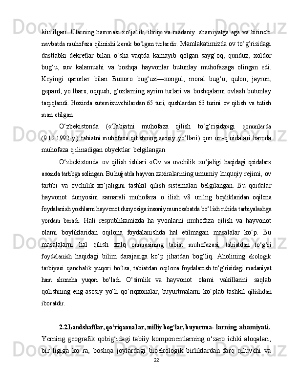 kiritilgan.  Ularning	 hammasi	 xo‘ja1ik,	 ilmiy	 va   madaniy  	ahamiyatga   ega	 va   birinchi	
navbatda muhofaza qilinishi kerak bo‘lgan turlardir.	 
Mamlakatimizda ov   to‘g‘risidagi
dastlabki   dekretlar   bilan   o‘sha   vaqtda   kamayib   qolgan   sayg‘oq,   qunduz,   xoldor
bug‘u,   suv   kalamushi   va   boshqa   hayvonlar   butunlay   muhofazaga   olingan   edi.
Keyingi   qarorlar   bilan   Buxoro   bug‘usi—xongul,   moral   bug‘u,   qulon,   jayron,
gepard,   yo   lbars,   oqqush,   g‘ozlarning   ayrim   turlari   va   boshqalarni   ovlash   butunlay	
taqiqlandi.	 Hozirda	 sutemizuvchilardan	 65	 turi,	 qushlardan	 63 turini	 ov	 qilish	 va	 tutish	
man	 etilgan.
O‘zbekistonda   («Tabiatni   muhofaza   qilish   to‘g‘risida»gi  	
qonunlarda	
(9.12.1992-y.) tabiatni  muhofaza  qilishning asosiy	 
yo‘llari)   qon un-q oidalari   hamda
muhofaza   q ilinadigan   obyektlar   belgilangan.
O‘zbekistonda   ov   qilish   ishlari   «Ov   va   ovchilik   xo‘jaligi  	
haqidagi	 qoidalar»	
asosida	 tartibga solingan.	 Bu hujjatda	 hayvon	 
zaxiralarining   umumiy   huquqiy   rejimi,   ov
tartibi   va   ovchilik   xo‘jaligini   tashkil   qilish   sistemalari   belgilangan.   Bu   qoidalar
hayvonot   dunyosini   samarali   muhofaza   o   ilish   v8   un.lng  	
boyliklaridan   oqilona	
foydalanish	 yoshlarni	 hayvonot	 dunyosiga	 insoniy 	munosabatda bo‘1ish ruhida tarbiyalashga	
yordam   beradi.	 
Hali   respublikamizda   ha   yvonlarni   muhofaza   qilish   va   hayvonot
olami   boyliklaridan   oqilona   foydalanishda   hal   etilmagan   masalalar   ko‘p.   Bu
masalalarni   hal   qilish   xalq  	
ommasining	 	tabiat	 	muhofazasi,	 	tabiatdan	 	to‘g‘ri	
foydalanish	 
haqidagi   bilim   darajasiga   ko‘p   jihatdan   bog‘liq.   Aholining  	ekologik	
tarbiyasi	 qanchalik	 yuqori	 bo‘lsa,	 tabiatdan	 oqilona	 foydalanish	 to‘g‘risidagi	 madaniyat	
ham   shuncha	 yuqori	 bo‘ladi.	 
O‘simlik   va   hayvonot   olami   vakillarini   saqlab
qolishning   eng   asosiy   yo‘li   qo‘riqxonalar,   buyurtmalarni   ko‘plab   tashkil  	
qilishdan	
iboratdir. 	
2.2.Landshaftlar, qo‘riqxona1ar, milliy bog‘lar, buyurtma-	 
larning   ahamiyati.	
Yerning geografik	 qobig‘idagi	 tabiiy	 komponentlarning	 o‘zaro ichki	 aloqalari,	
bir   ligiga	 ko   ra,	 boshqa	 joylardagi	 bioekologik   birliklardan   farq   qiluvchi   va
22 