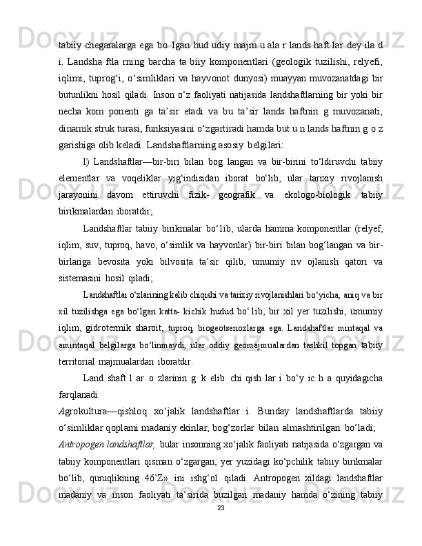 tabiiy chegaralarga	 ega	 bo	 lgan	 hud	 udiy	 majm	 u ala	 r lands	 haft	 lar	 dey	 ila	 d	
i. Landsha   ftla   rning	 barcha	 ta  biiy	 komponentlari	 (geologik	 tuzilishi,   relyefi,	
iqlimi,  tuprog‘i,  o‘simliklari   va  hayvonot	 dunyosi)   muayyan   muvozanatdagi   bir
butunlikni   hosil   qiladi.   Inson   o‘z   faoliyati   natijasida   landshaftlarning   bir   yoki   bir
necha  	
kom   ponenti   ga	 ta’sir	 etadi	 va	 bu	 ta’sir	 lands   haftnin   g	 muvozanati,	
dinamik	 struk turasi, funksiyasini	 o‘zgartiradi	 hamda	 but u n	 lands haftnin g	 o z	
garishiga	 olib	 keladi.	 Landshaftlarning	 asosiy	 belgilari:
l)   Landshaftlar—bir-biri   bilan   bog   langan   va   bir-birini   to‘ldiruvchi   tabiiy
elementlar   va   voqeliklar   yig‘indisidan   iborat   bo‘lib,   ular   tarixiy   rivojlanish
jarayonini   davom   ettiruvchi   fizik-   geografik   va   ekologo-biologik   tabiiy
birikmalardan   iboratdir;
Landshaftlar   tabiiy   birikmalar   bo‘1ib,   ularda   hamma   komponentlar   (relyef,
iqlim,   suv,   tuproq,   havo,   o‘simlik   va   hayvonlar)   bir-biri   bilan   bog‘langan   va   bir-
birlariga   bevosita   yoki   bilvosita   ta’sir   qilib,   umumiy   riv   ojlanish   qatori   va
sistemasini   hosil   qiladi;	
Landshaftlaı	 o‘zlarining kelib chiqishi va tarixiy rivojlanishlari	 bo‘yicha, aniq va bir	
xil   tuzilishga   ega   bo‘lgan   katta-   kichik   hudud	 
bo‘1ib,   bir   xil   yer   tuzilishi,   umumiy
iqlim,   gidrotermik   sharoit,  	
tuproq,   biogeotsenozlarga   ega.   Landshaftlar   mintaqal   va	
amintaqal	 belgilarga   bo‘linmaydi,   ular   oddiy   geomajmualardan   tashkil   topgan	 
tabiiy
territorial   majmualardan   iboratdir.
Land   shaft   l   ar   o   zlarinin   g   k   elib   chi   qish   lar   i   bo‘y   ic   h   a   quyidagicha
farqlanadi:	
Agrokultura—qishloq	 xo‘jalik	 landshaftlar   i.	 Bunday	 landshaftlarda   tabiiy	
o‘simliklar	 qoplami	 madaniy ekinlar,	 bog‘zorlar	 bilan	 almashtirilgan	 bo‘ladi;
Antropogen   landshaftlar,   bular   insonning   xo‘jalik   faoliyati   natijasida o‘zgargan va
tabiiy   komponentlari   qisman   o‘zgargan,   yer   yuzidagi   ko‘pchilik   tabiiy   birikmalar
bo‘lib,   quruqlikning   46’Z»   ini   ishg‘ol   qiladi.   Antropogen   xildagi   landshaftlar
madaniy   va   inson   faoliyati   ta’sirida   buzilgan   madaniy   hamda   o‘zining   tabiiy
23 