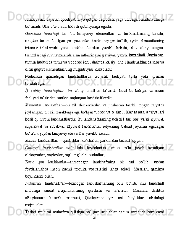 funksiyasini   bajarish   qobiliyatini   yo   qotgan   degrodatsiyaga   uchragan   landshaftlarga
bo‘linadi.   Ular   o‘z-o‘zini   tiklash   qobiliyatiga   egadir;
Geoximik   landshaft   lar—bu   kimyoviy   elementlari   va   birikmalarining   tarkibi,
miqdori   bir   xil   bo‘lgan   yer   yuzasidan  tashkil   topgan   bo‘1ib,   ayrim   elementlarning	
intensiv   to‘p1anishi	 
yoki   landsha   ftlardan   yuvilib   ketishi,   shu   tabiiy   biogeo-	
tsenozlardagi suv havzalarida elementlarning migratsiyasi yaxshi	 
kuzatiladi. Jumladan,
tuntlra hududida temir va vodorod ioni,   dashtda   kalsiy,   cho   l   landshaftlarida   xlor   va
oItin gugurt   elementlarining   migratsiyasi   kuzatiladi;
Muhofaza   qilinadigan   landshaftlarda   xo‘jalik   faoliyati   to‘la   yoki   qisman
to‘xtati1gan;
Î)   Tabiiy   landshaftlar—bu   tabiiy   omill   ar   ta’sirida   hosil   bo   ladigan   va   inson
faoliyati   ta’siridan   mutloq   saqlangan   landshaftlardir;	
Elementar  	landshaftlar—bir  	xil   elementlardan   va   jinslardan	 tashkil   topgan   relyefda	
joylashgan, bir xi1 xarakterga ega bo‘lgan	 
tuproq   va   o   sim li klar   assotsi a tsiya lari
hosil   qi   luvchi   landshaftlardir.   Bu   landshaftlarning   uch   xi1   turi   bor,   ya’ni  	
elyuvial,	
superakval   va   subakval.   Elyuvial   landshaftlar   relyefning	 baland   joylarini   egallagan	
bo‘1ib, u joydan kimyoviy elementlar	 
yuvilib   ketadi.
Shahar  landshaftlari—qurilishlar,  ko‘cha1ar, parklardan   tashkil   topgan;
Optimal   landshaftlar—xo’j alikda   foydalanish   uchun   to‘la   javob   beradigan
o‘tloqzorlar,   yaylovlar,   tog‘,   tog‘   oldi   hududlar;	
Texno   gen	 	landshaitlar—
antropogen   landshaftning   bir   turi   bo‘lib,   undan
foydalanishda   inson   kuchli   texnika   vositalarini   ishga   soladi.   Masalan,   qazilma
boyliklarni   olish;
Industrial   fands/ıaff/ar—texnogen   landshaftlarning   xili   bo‘lib,   shu   landshaft
muhitiga   sanoat   majmualarining   qurilishi   va   ta’siridir.   Masalan,   dashtda
«Baykanur»   kosmik   majmuai,   Qizilqumda   yer   osti   boyliklari   olishdagi
majmualar.
Tashqi   muhitni   muhofaza   qilishga   bo‘1gan   urinishlar   qadim   zamonda   ham   qayd
24 