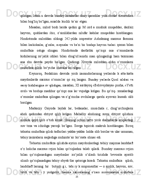 qilingan, lekin u davrda bunday harakatlar   diniy qarashlar yoki ibodat elementlari
bilan bog‘liq bo‘lgan,   amalda   kuchli   ta’sir   etgan.
Masalan,   milod   bosh   larida   qadim   gi   M   isrd   a   mushuk   muqaddas,   daxlsiz
hayvon,   qushlardan   ibis,   o‘simliklardan   nilufar   kabilar   muqaddas   hisoblangan.
Hindistonda   miloddan   oldingi   242-yilda   imperator   Ashokning   maxsus   farmoni
bilan  karkidonlar,   g‘ozlar,   maynalar   va   ba’zi   bir   boshqa   hayvon   turlari	  qonun   bilan
muhofaza   ostiga   olingan.   Hindistonda   dastlabki   qo‘riqx   ona   o‘rmonlarda
kishilarning   xo‘jalik   ishlari   bilan   shug‘ul1anishi   man   qilinganligi   ham   taxminan
ana   shu   davrda   paydo   bo‘lgan.   Qadimgi   Xitoyda   miloddan   oldin   o‘rmonlarni
muhofaza   qilish   bo‘yicha   choralar   ko‘rilgan.
Keyinroq,   feodalizm   davrida   yirik   zamindorlarning   yerlarida   k   atta-katta
maydonlarda   maxsus   o‘rmon1ar   qo   riq   langan.  	
Bunday   yerlarda   Qirol   oilalari   va	
saroy kishilarigina ov qilishgan,	 
masalan,   XI   asrdayoq   «Belovejskaya» pusha,   «Yetti
orol»   va   boshqa   mashhur   qo‘riqx  ona   lar   vujudga   kelgan.   Bu   qo‘riq-   xonalardagi
o‘rmonlar   muhofaza   qilingan   va   o‘g‘rincha   ovchilarga   qarshi   ayovsiz   kurash   olib
borilgan.
Markaziy   Osiyoda   laylak   lar,   bedanalar,   musichala   r,   chug‘urchuqlarni
aholi   qadimdan   ehtiyot   qilib   kelgan.   Mahalliy   aholining   suvni   ehtiyot   qilishini
alohida   qayd   qilib   o‘tish   kerak.   Shuning   uchun   hatto   yirik   shaharlarda   ariqlardagi
suv   toza   va   ichishga   yaroqli   bo‘lgan.   Suvga   tupirish   makruh   hisoblangan.   Biroq
tabiatni muhofaza qilish tadbirlari yakka-yakka   holda   olib   borilar   va   ular   umuman,
tabiiy   zaxiralarni   saqlashga   muhimta’sir   ko‘rsata   olmas   edi.	
Tabiatni muhofaza qilishda ayrim maydonlardagi	 tabiiy	 
majmua landshaft
o‘z   holicha   maxsus   rejim   bilan   qo‘riqlashni  	
talab	 qiladi.	 Bunday	 maxsus	 rejim	
bilan	 qo‘riqlanadigan	 maydonlar	 	xo‘jalik	 	o‘zlash	 tirishda	 bevosita	 ajratib	
olinib 
qo‘riqlanadigan   tabiiy   obyek tlar   qatoriga   kiradi.   Tabiatni   muhofaza   qilish,
landshaft larning   bir     butunli g i,   tabi iy   k omponentlar  	
—	  o simlik,   hayvon,   suv,
havo   va   tabi  	
i   y  	yodgorlik,   hamma   zaxiralarning   o‘zaro   muvozanatini   muhofaza
25 