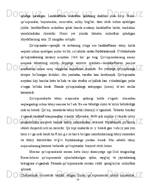 qilishga   qaratilgan.	 Landshaftlarni   muhofaza	 qilishning   shakllari	 juda   ko‘p.   Bular:	
qo‘riqxonalar,   buyurtmalar,   rezervatlar,   milliy	 bog‘lar,   dam   olish   uchun   ajratilgan
joylar,   landshaftlarni  	
muhofaza   qilish   hamda   madaniy   landshaftlar   holati,   tuzilishini
yaxshilashdan   iboratdir.   Hozir   yer   yuzida   tabiatni   muhofaza   qiladigan
obyektlarning   soni   20   mingdan   ortiqdir.	
Qo‘riqxonalar—quruqlik   va  	suvlaming   o‘ziga   xos   landshaftlarini	 tabiiy   holda	
saqlash  uchun   ajratilgan	 joylar   bo‘lib,   xo‘jalikda	 undan   foydalanilmaydi.   O‘zbekistonda	
qo‘riqxonalarning   umumiy	 maydoni   2164   km'   ga   teng.   Qo‘riqxonalarning   asosiy	
maqsadi	 
tabiatning   noyob,   diqqatga   sazovor   qismlari—landshaftlarini  	jamiyat	
manfaatlari   uchun   uzoq   vaqtgacha   saqlashdan   iboratdir.	 
Bu   yerlarga   qo‘riqxonaga
aloqasi   bo‘lmagan   kishilar,   shu  	
jumladan,   turistlar   ham   kiritilmaydi.   Qo‘riqxonalar	
maydoni   iloji	 boricha   katta   bo‘lishi   va   ular   atrofini   xo‘jalikda   kam   o‘zlashtirilgan	 yerlar	
o‘ragan   bo‘lishi   kerak.   Shunda   qo‘riqxonalarga   antropogen	 
(inson)   ta’siri   ancha
kamayadi.	
Qo‘riqxonalarda   tabiiy   majmualar   qadimgi	 	holda   o‘zgarti-	 	rilmasdan	
saqlanganligi uchun tabiiy namuna bo‘1adi. Bu esa	 
tabiatga   inson   ta’sirini   baholashga
imk on beradi. Qo‘riq-   xonalarda  tabiiy birlik (doimiy) o‘rganiladi. Tabiatni bunday	
o‘rganish landshaft komponentlari o‘simlik. hflyvonlor, 	ekolo 	q•ik	 
omillar o‘rtasida uzviy
aloqadorlikni   aniqlash   hamda   tabiiy   zaxiralardan   ratsional   foydalanish   yo‘llarini
ishlab chiqarish   uch un   zarurdir.   Qo   riqx onalarda   ro   y   beradi gan   t abi iy   jara  yon
larni   o r ga nish   lands ha ft nin g o xs has h   bo lgan   maydonlarining tabiiy zaxiralari
va   tabiiy   sharoitidan   to‘g‘ri  	
foydalanishga   yordam   beradi.  	Shu   sababli   tabiiy	
majmualarning	 
hamma   turlarida   qo‘riqxonalar   bunyod   etish   lozim.	
Maxsus	 qo‘riqxonalarda	 asosan	 katta	 ilmiy	 ahamiyatga	 ega
 	Orol   dengizidagi	
Borsa-kelmas   qo‘riqxonasida   iqlimlashtirilgan	 	qulon,   sayg‘oq   va   jayronlarning	
biologiyasi   o‘rganiladi.   Pitsunda	 
qo‘riqxonasida   asosan   relikt   qarag‘ay1ar   muhofaza
qilinadi.
Chelyabinsk   viloyatida   tashkil   etilgan   Ilmen   qo‘riqxonasida   noyob   minerallar,
26 
