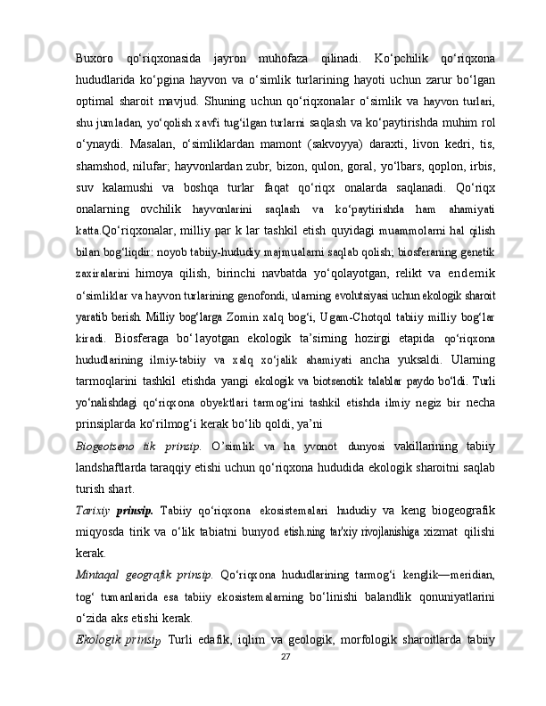 Buxoro   qo‘riqxonasida   jayron   muhofaza   qilinadi.   Ko‘pchilik   qo‘riqxona
hududlarida   ko‘pgina   hayvon   va   o‘simlik   turlarining   hayoti   uchun   zarur   bo‘lgan
optimal   sharoit   mavjud.   Shuning   uchun   qo‘riqxonalar   o‘simlik   va  hayvon   turlari,	
shu jumladan, yo‘qolish xavfi tug‘ilgan turlarni	 
saqlash   va   ko‘paytirishda   muhim   rol
o‘ynaydi.   Masalan,   o‘simliklardan   mamont   (sakvoyya)   daraxti,   livon   kedri,   tis,
shamshod, nilufar;  hayvonlardan zubr, bizon, qulon, goral,   yo‘lbars, qoplon, irbis,
suv   kalamushi   va   boshqa   turlar   faqat   qo‘riqx   onalarda   saqlanadi.   Qo‘riqx
onalarning   ovchilik  	
hayvonlarini	 	saqlash	 	va	 	ko‘paytirishda	 	ham	 	ahamiyati	
katta.
Qo‘riqxonalar,   milliy   par   k   lar   tashkil   etish   quyidagi  	muammolarni   hal   qilish	
bilan bog‘liqdir: noyob tabiiy-hududiy	 majmualarni	 saqlab qolish;	 biosferaning	 genetik	
zaxiralarini	 
himoya   qilish,   birinchi   navbatda   yo‘qolayotgan,   relikt   v a   e n d e m i k	
o‘simliklar va hayvon turlarining genofondi, ularning	 evolutsiyasi uchun ekologik sharoit	
yaratib   berish.   Milliy   bog‘larga	 Zomin   xalq   bog‘i,   Ugam-Chotqol   tabiiy   milliy   bog‘lar	
kiradi.	 
Biosferaga   bo‘1ayotgan   ekologik   ta’sirning   hozirgi   etapida  	qo‘riqxona	
hududlarining   ilmiy-tabiiy   va   xalq   xo‘jalik   ahamiyati	 
ancha   yuksaldi.   Ularning
tarmoqlarini   tashkil   etishda   yangi  	
ekologik   va   biotsenotik	 talablar   paydo   bo‘ldi.   Turli	
yo‘nalishdagi	 qo‘riqxona   obyektlari   tarmog‘ini   tashkil   etishda   ilmiy   negiz   bir	 
necha
prinsiplarda   ko‘rilmog‘i   kerak   bo‘lib   qoldi,   ya’ni	
Biogeotseno	 tik	 	prinsip.	 	O’simlik	 va	 ha	 yvonot	 	dunyosi  
vakillarining   tabiiy
landshaftlarda   taraqqiy   etishi   uchun   qo‘riqxona   hududida   ekologik   sharoitni   saqlab
turish   shart.	
Tarixiy	 prinsip.  	Tabiiy   qo‘riqxona
 	ekosistemalari  	hududiy	  va   keng   biogeografık
miqyosda   tirik   va   o‘lik   tabiatni   bunyod  	
etish.ning	 tar'xiy	 rivojlanishiga	  xizmat   qilishi
kerak. 	
Mintaqal   geografik   prinsip.  	Qo‘riqxona   hududlarining   tarmog‘i	 kenglik—meridian,	
tog‘   tumanlarida   esa   tabiiy   ekosistemalarning	 
bo‘linishi   balandlik   qonuniyatlarini
o‘zida   aks   etishi   kerak.
Ekologik   p rinsi
p   Turli   edafik,   iqlim   va   geologik,   morfologik   sharoitlarda   tabiiy
27 