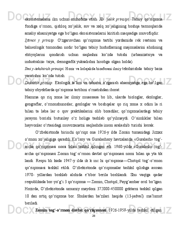 ekosistemalarni   ilm   uchun   muhofaza   etish.   Xo   ’jalik   prinsipi,   Tabiiy   qo‘riqxona
fondiga   o‘rmon,   qishloq   xo‘jalik,   suv   va   xalq   xo‘jaligining   boshqa   tarmoqlarida
amaliy  ahamiyatga ega bo‘lgan ekosistemalarni kiritish maqsadga	 muvofiqdir.
Ijtimoi   y   prinsip.   O‘zgaruvchan   qo‘riqxona   tartibi   yordamida   rek   reatsion   va
balneologik   tomondan   nodir   bo‘lgan   tabiiy   hududlarning   majmualarini   aholining
ehtiyojlarini   qondirish   uchun   saqlashni   ko‘zda   tutishi   (urbanizatsiya   va
industraliza-   tsiya,   demografik   yuksalishni   hisobga   olgan   holda).	
Ilmi y-tekshirish	 prinsipi. 	Hozir	 va kelajakda	 biosferani	 ilmiy	 
tekshirishda   tabiiy   baza
yaratishni   ko‘zda   tutish.
Didaktik   prinsip.   Ekologik   ta’lim   va   tabiatni   o‘rganish   ahamiyatiga   ega   bo‘1gan
tabiiy obyektlarda qo‘riqxona  tartibini   o‘rnatishdan   iborat.	
Hamma	 qo	 riq   xona   lar	 ilmiy	 muassasa	 bo	 lib,	 ularda	 
biologlar,   ekologlar,
geograflar,   o‘rmonshunoslar,   geologlar   va  	
boshqalar	 qo	 riq   xona	 x   odim   la   ri	
bilan	 ta   laba   lar	 o quv	 
praktikalarini   olib   boradilar,   qo’riqxonalardagi   tabiiy
jarayon  	
borishi   butunlay   o‘z   holiga   tashlab   qo‘yilmaydi.   O‘simliklar	 bilan	
hayvonlar	 o‘rtasidagi	 muvozanatni	 saqlashda	 inson	 aralashib	 turishi	 kerak.
O‘zbekistonda   birinchi   qo‘riqx   ona   1926-y   ilda   Zomin   tumanidagi   Jizzax
o‘rmon   xo‘jaligiga   qarashli   Ko‘lsoy   va   Guralashsoy   havzalarida   «Guralash»   tog‘-
archa   qo‘riqxonasi   nomi   bilan   tashkil   qilingan   edi.   1960-yilda   «Guralash»   tog‘-
archa   qo‘riqxonasi   Zomin   tog‘-o‘rmon   davlat   qo‘riqxonasi   nomi   bilan   qa   yta   tik
landi.   Respu   bli   kada   1947-y   ilda   ik   k   inc   hi   qo‘riqxona—Chotqol   tog‘-o‘rmon
qo‘riqxonasi   tashkil   etildi.   O‘zbekistonda   qo‘riqxonalar   tashkil   qilishga   asosan
1970-   yillardan   boshlab   alohida   e’tibor   berila   boshlandi.   Shu   vaqtga   qadar
respublikada bor-yo‘g‘i 3 qo‘riqxona 	
—  Zomin, Chotqol,   Payg‘ambar   orol   bo‘lgan.
Hozirda,   O‘zbekistonda   umumiy   maydoni   372000-450000   gektarni   tashkil   qilgan
10   dan   ortiq   qo‘riqxona   bor.   Shulardan   ba’zilari   haqida   (13-jadvaI)   ma’lumot
beriladi.
Zomin   tog‘-o‘rmon   davlat   qo‘riqxonasi   1926-1959-yilda   tashkil   etilgan.
28 