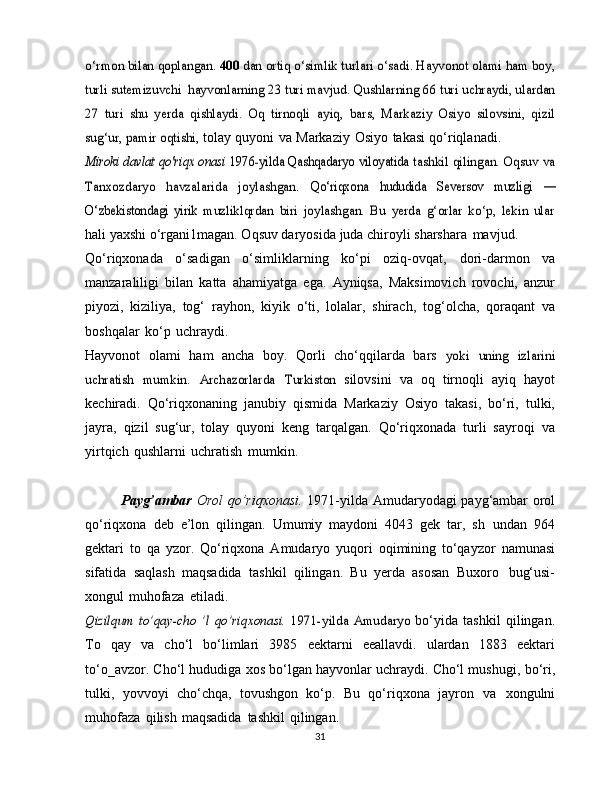 o‘rmon bilan qoplangan.	 400 	dan ortiq o‘simlik turlari o‘sadi. Hayvonot olami ham boy,	
turli sutemizuvchi 	hayvonlarning 23 turi mavjud. Qushlarning	 66 turi uchraydi, ulardan	
27   turi   shu   yerda   qishlaydi.   Oq   tirnoqli	 ayiq,   bars,   Markaziy   Osiyo   silovsini,   qizil	
sug‘ur, pamir oqtishi,	 
tolay   quyoni   va   Markaziy   Osiyo   takasi   qo‘riqlanadi.	
Miroki davlat qo'riqx onasi  	1976-yilda Qashqadaryo viloyatida	 tashkil qilingan. Oqsuv va	
Tanxozdaryo   havzalarida   joylashgan.	 	Qo‘riqxona	 	hududida	 	Seversov	 	muzligi  	—	
O‘zbekistondagi   yirik	 muzliklqrdan   biri   joylashgan.   Bu   yerda   g‘orlar   ko‘p,   lekin   ular
hali yaxshi o‘rgani1magan. Oqsuv daryosida   juda chiroyli   sharshara   mavjud.
Qo‘riqxonada   o‘sadigan   o‘simliklarning   ko‘pi   oziq-ovqat,   dori-darmon   va
manzaraliligi   bilan   katta   ahamiyatga   ega.   Ayniqsa,   Maksimovich   rovochi,   anzur
piyozi,   kiziliya,   tog‘   rayhon,   kiyik   o‘ti,   lolalar,   shirach,   tog‘olcha,   qoraqant   va
boshqalar   ko‘p   uchraydi.
Hayvonot   olami   ham   ancha   boy.   Qorli   cho‘qqilarda   bars  	
yoki	 uning	 izlarini	
uchratish	 mumkin.	 Archazorlarda	 Turkiston  
silovsini   va   oq   tirnoqli   ayiq   hayot
kechiradi.   Qo‘riqxonaning   janubiy   qismida   Markaziy   Osiyo   takasi,   bo‘ri,   tulki,
jayra,   qizil   sug‘ur,   tolay   quyoni   keng   tarqalgan.   Qo‘riqxonada   turli   sayroqi   va
yirtqich   qushlarni   uchratish   mumkin.
Payg’ambar   Orol qo’riqxonasi.   1971-yilda Amudaryodagi   payg‘ambar   orol
qo‘riqxona   deb   e’lon   qilingan.   Umumiy   maydoni   4043   gek   tar,   sh   undan   964
gektari   to   qa   yzor.   Qo‘riqxona   Amudaryo   yuqori   oqimining   to‘qayzor   namunasi
sifatida   saqlash   maqsadida   tashkil   qilingan.   Bu   yerda   asosan   Buxoro   bug‘usi-
xongul   muhofaza   etiladi.	
Qizilqum	 to’qay-cho   ’l	 qo’riqxonasi.	 1971-yilda	 Amudaryo	 
bo‘yida   tashkil   qilingan.
To   qay   va   cho‘l   bo‘limlari   3985   eektarni   eeallavdi.   ulardan   1883   eektari
to‘o_avzor.   Cho‘l   hududiga   xos   bo‘lgan   hayvonlar   uchraydi.   Cho‘l   mushugi,   bo‘ri,
tulki,   yovvoyi   cho‘chqa,   tovushgon   ko‘p.   Bu   qo‘riqxona   jayron   va   xongulni
muhofaza   qilish   maqsadida   tashkil   qilingan.
31 