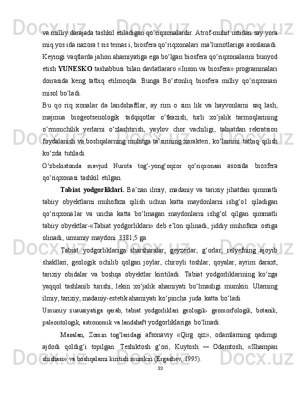 va milliy   darajada   tashkil   etiladigan   qo‘riqxonalardir.   Atrof-muhit   ustidan   say yora
miq yos ida   nazora t   sis temas i,   biosfera   qo‘riqxonalari   ma’lumotlariga   asoslanadi.
Keyingi vaqtlarda jahon ahamiyatiga   ega bo‘lgan   biosfera   qo‘riqxonalarini   bunyod
etish   YUNESKO   tashabbusi   bilan   davlatlararo «Inson va biosfera» programmalari
doirasida   keng   tatbiq   etilmoqda.   Bunga   Bo‘stonliq   biosfera   milliy   qo‘riqxonasi
misol   bo‘ladi.Bu	 qo	 riq   xonalar   da	 landshaftlar,	 ay   rim	 o sim   lik	 va	 
hayvonlarni   saq   lash,
majmua   biogeotsenologik   tadqiqotlar   o‘tkazish,   turli   xo‘jalik   tarmoqlarining
o‘rmonchilik   yerlarni   o‘zlashtirish,   yaylov   chor   vachiligi,   tabiatdan   rekratsion
foydalanish va boshqalarning muhitga ta’sirining xarakteri,   ko‘lamini   tatbiq   qilish
ko‘zda   tutiladi.	
O‘zbekistonda   mavjud   Nurota   tog‘-yong‘oqzor   qo‘riqxonasi	 
asosida   biosfera
qo‘riqxonasi   tashkil   etilgan.
Tabiat   yodgorliklari.   Ba’zan   ilmiy,   madaniy   va   tarixiy   jihatdan   qimmatli
tabiiy   obyektlarni   muhofaza   qilish   uchun   katta   maydonlarni   ishg‘o1   qiladigan
qo‘riqxona1ar   va   uncha   katta   bo‘lmagan   maydonlarni   ishg‘ol   qilgan   qimmatli
tabiiy   obyektlar-«Tabiat   yodgorliklari» deb  e’lon   qilinadi,   jiddiy   muhofaza   ostiga
olinadi,   umumiy   maydoni   3381,5   ga.
Tabiat   yodgorliklariga   sharsharalar,   geyzerlar,   g‘orlar,   relyefning   ajoyib
shakllari,   geologik   ochilib   qolgan   joylar,   chiroyli   toshlar,   qoyalar,   ayrim   daraxt,
tarixiy   obidalar   va   boshqa   obyektlar   kiritiladi.   Tabiat   yodgorliklarining   ko‘zga
yaqqol   tashlanib   turishi,   lekin   xo‘jalik   ahamiyati   bo‘lmasligi   mumkin.   Ularning
ilmiy, tarixiy, madaniy-estetik ahamiyati   ko‘pincha   juda   katta   bo‘ladi.	
Umumiy   xususiyatiga	 qarab,   tabiat   yodgorliklari   geologik-	 geomorfologik,   botanik,	
paleontologik, astronomik va landshaft	 
yodgorliklariga   bo‘linadi.	
Masalan,   Zomin   tog‘laridagi	 
afsonaviy   «Qirg   qiz»,   odamlarning   qadimgi
ajdodi   qoldig‘i   topilgan.   Teshiktosh   g‘ori,   Kuytosh  	
—   Odamtosh,   «Shampan	
shishasi»	 va	 boshqalarni	 kiritish	 mumkin	 (Ergashev,	 1995).
33 