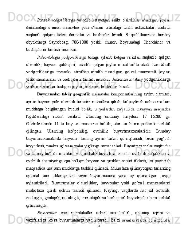 Botanik	 vodgorliklarga  	yo‘qolib   ketayotgan	 relikt   o‘simliklar	 o‘sadigan   joylar,	
dashtlardagi   o‘rmon   massivlari   yoki   o‘rmon	 orasidagi   dasht   uchastkalar,   alohida
saqlanib   qolgan   keksa   daraxtlar   va   boshqalar   kiradi.   Respublikamizda   bunday
obyektlarga   Sayrobdagi   700-1000   yoshli   chinor,   Boysundagi   Chorchinor   va
boshqalarni   kiritish   mumkin.	
Paleontologik   yodgorliklarga  	toshga   aylanib   ketgan   va   izlari	 
saqlanib   qolgan
o‘simlik,   hayvon   qoldiqlari,   ochilib   qolgan  	
joylar   misol   bo‘la  oladi.   Landshaft	
yodgorliklariga   tevarak-	 atrofdan	 ajralib	 turadigan	 go‘zal	 manzarali	 joylar,	
yirik	 sharsharalar  va  boshqalarni  kiritish mumkin.	 Astronomik	 tabiiy	 yodgorliklarga	
yirik	 meteoritlar	 tushgan	 joylar,	 meteorit	 kraterlari	 kiradi.	
Buyurtmalar   tabüy   geografik  	majmualar   komponentlarining	 
ayrim   qismlari,
ayrim  hayvon  yoki  o‘simlik turlarini  muhofaza   qilish, ko‘paytirish  uchun ma’lum
muddatga   belgilangan   hudud  	
bo‘lib,   u   yerlardan   xo‘ja1ikda   muayyan   maqsadda	
foydalanishga	 
ruxsat   beriladi.   Ularning   umumiy   maydoni   17   16200   ga.	
O‘zbekistonda	 11	 ta	 buy   urt   max   ona	 bo‘lib,	 ular	 tur   li	 maqsadlarda	 tashkil	
qilingan.   Ularning   ko‘pchiligi   ovchilik	 	buyurtmaxonalaridir.   Bunday	
buyurtmaxonalarda   hayvon-	 
larning   ayrim   turlari   qo‘riq1anadi,   lekin   yog‘och
tayyorlash,  	
zamburug‘	 va mevalar yig‘ishga ruxsat etiladi. Buyurtmaxonalar	  vaqtincha
va doimiy bo‘lishi mumkin. Vaqtinchalik buyurtma-   xonalar ovchilik xo‘jaliklarida
ovchilik ahamiyatiga ega bo‘lgan  	
hayvon	 va qushlar	 sonini	 tiklash,	 ko‘paytirish	
maqsadida	 ma’lum	 muddatga	 tashkil qilinadi.	 Muhofaza qilinayotgan	 
turlarning
optimal   soni   tiklangandan   keyin   buyurtmaxona   yana  	
oy   qilinadigan   joyga	
aylantiriladi.   Buyurtmalar   o‘simliklar,	 hayvonlar   yoki   go‘za1   manzaralarni	
muhofaza   qilish   uchun	 tashkil   qilinadi.   Keyingi   vaqtlarda   har   xil   botanik,	
zoologik,	 
geologik, ixtiologik, ornitologik va boshqa xil buyurtmalar ham  	tashkil	
qilinmoqda.
Rezervatlar   chet   mamlakatlar   uchun   xos   bo‘1ib,   o‘zining   rejimi   va
vazifalariga   ko‘ra   buyurtmalarga   yaqin   turadi.   Ba’zi  	
mamlakatlarda   qo‘riqxonalar
34 