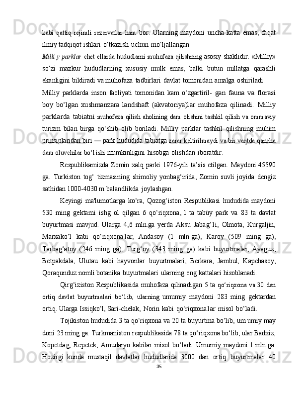 kabi   qattiq   rejimli   rezervatlar   ham	 bor.   Ularning   maydoni   uncha   katta   emas,   faqat
ilmiy tadqiqot   ishlari   o‘tkazish   uchun   mo‘ljallangan.	
Milli y parklar	 chet	 ellarda	 hududlarni	 muhofaza	 qilishning	 
asosiy   shaklidir.   «Milliy»
so‘zi   mazkur   hududlarning   xususiy   mulk   emas,   balki   butun   millatga   qarashli
ekanligini bildiradi va   muhofaza   tadbirlari   davlat   tomonidan   amalga   oshiriladi.
Milliy   parklarda   inson   faoliyati   tomonidan   kam   o‘zgartiril-  	
gan	 fauna	 va	 florasi	
boy	 bo‘lgan	 xushmanzara	 landshaft	 (akvatoriya)lar	 muhofaza	 qilinadi.	 Milliy	
parklarda	 tabiatni
 	muhofaza qilish aholining dam  olishini tashkil qilish va ommaviy
turizm   bilan   birga   qo‘shib   olib   boriladi.   Milliy   parklar   tashkil   qilishning   muhim
prinsiplaridan biri 
—  park  hududida tabiatga  	zarar keltirilmaydi va bir vaqtda qancha	
dam oluvchilar bo‘1ishi	 
mumkinligini   hisobga   olishdan   iboratdir.
Respublikamizda  Zomin xalq parki  1976-yili  ta’sis  etilgan.   Maydoni   45590
ga.   Turkiston   tog‘   tizmasining   shimoliy   yonbag‘irida,   Zomin   suvli   joyida   dengiz
sathidan 1000-4030 m   balandlikda   joylashgan.
Keyingi   ma'lumotlarga   ko‘ra,   Qozog‘iston   Respublikasi   hududida   maydoni
530   ming   gektarni   ishg   ol   qilgan   6   qo‘riqxona,   l   ta   tabüy   park   va   83   ta   davlat
buyurtmasi   mavjud.   Ularga   4,6   mln.ga   yerda   Aksu   Jabag‘1i,   Olmota,   Kurgaljin,
Marxako‘l   kabi   qo‘riqxona1ar,   Andasoy   (1   mln.ga),   Karoy   (509   ming   ga),
Tarbag‘atoy   (246   ming   ga),   Turg‘oy   (343   ming   ga)   kabi   buyurtmalar,   Ayaguz,
Betpakdala,   Ulutau   kabi   hayvonlar   buyurtmalari,   Berkara,   Jambul,   Kapchasoy,
Qoraqunduz nomli   botanika   buyurtmalari   ularning   eng   kattalari   hisoblanadi.
Qirg‘iziston   Respublikasida   muhofaza   qilinadigan   5   ta  	
qo‘riqxona	 va 30 dan	
ortiq   davlat	 buyurtmalari   bo‘1ib,   ularning	 
umumiy   maydoni   283   ming   gektardan
ortiq. Ularga Issiqko‘l,   Sari-chelak,   Norin   kabi   qo‘riqxona1ar   misol   bo‘ladi.
Tojikiston   hududida   3   ta   qo‘riqxona   va 20   ta   buyurtma   bo‘lib,   um umiy   may
doni   23   ming   ga.   Turkmaniston   respublikasida 78 ta qo‘riqxona bo‘lib, ular Badxiz,
Kopetdag,   Repetek,   Amudaryo  kabilar  misol  bo‘ladi.  Umumiy  maydoni   l   mln.ga.
Hozirgi   kunda   mustaqil   davlatlar   hududlarida   3000   dan   ortiq   buyurtmalar   40
35 