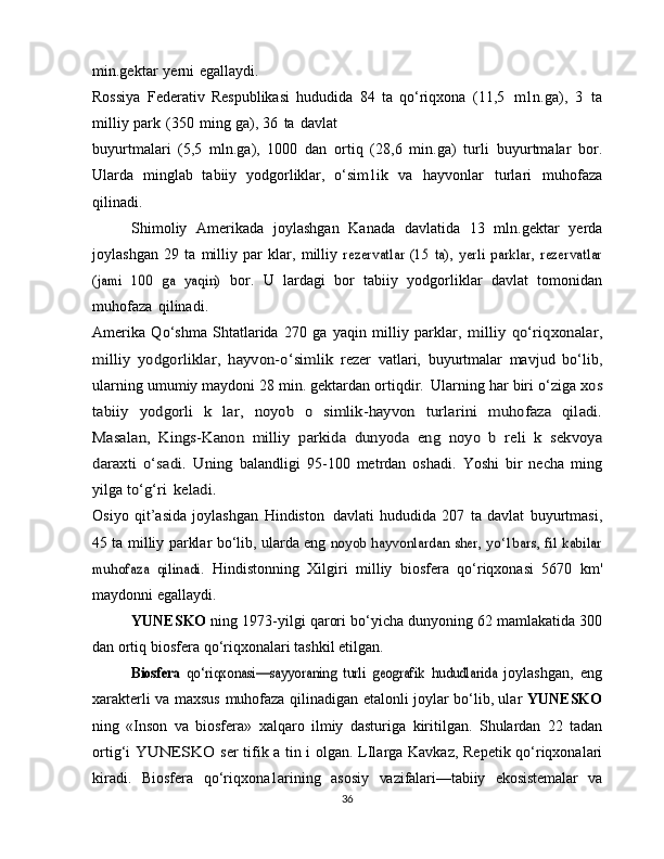 min.gektar   yerni   egallaydi.
Rossiya   Federativ   Respublikasi   hududida   84   ta   qo‘riqxona   (11,5   m1n.ga),   3   ta
milliy   park   (350   ming   ga),   36   ta   davlat
buyurtmalari   (5,5   mln.ga),   1000   dan   ortiq   (28,6   min.ga)   turli   buyurtmalar   bor.
Ularda   minglab   tabiiy   yodgorliklar,   o‘sim1ik   va   hayvonlar   turlari   muhofaza
qilinadi.
Shimoliy   Amerikada   joylashgan   Kanada   davlatida   13   mln.gektar   yerda
joylashgan   29   ta   milliy   par   klar,   milliy  rezervatlar   (15   ta),   yerli   parklar,   rezervatlar	
(jami   100   ga   yaqin)	 
bor.   U   lardagi   bor   tabiiy   yodgorliklar   davlat   tomonidan
muhofaza   qilinadi.
Amerika   Qo‘shma   Shtatlarida   270   ga   yaqin   milliy   parklar,  	
milliy	 qo‘riqxonalar,	
milliy	 yodgorliklar,	 hayvon-o‘simlik	 
rezer   vatlari,   buyurtmalar   mavjud   bo‘lib,
ularning   umumiy   maydoni 28 min. gektardan ortiqdir.   Ularning har biri o‘ziga  	
xos	
tabiiy	 yodgorli   k   lar,	 noyob   o   simlik-hayvon	 turlarini	 muhofaza	 qiladi.	
Masalan,	 Kings-Kanon	 milliy	 parkida	 dunyoda	 eng	 noyo   b	 reli   k	 sekvoya	
daraxti	 o‘sadi.	 Uning	 
balandligi   95-100   metrdan   oshadi.   Yoshi   bir   necha   ming
yilga  	
to‘g‘ri	 keladi.
Osiyo   qit’asida   joylashgan   Hindiston   davlati   hududida   207   ta   davlat   buyurtmasi,
45 ta milliy   parklar bo‘lib,   ularda eng  	
noyob hayvonlardan sher, yo‘1bars, fil kabilar	
muhofaza   qilinadi.	 
Hindistonning   Xilgiri   milliy   biosfera   qo‘riqxonasi   5670   km'
maydonni   egallaydi.
YUNESKO   ning   1973-yilgi   qarori   bo‘yicha dunyoning   62   mamlakatida   300
dan   ortiq   biosfera   qo‘riqxonalari   tashkil   etilgan.	
Biosfera  	qo‘riqxonasi—sayyoraning   turli   geografik	 hududlarida	 
joylashgan,   eng
xarakterli   va   maxsus   muhofaza   qilinadigan   etalonli joylar bo‘lib, ular   YUNESKO
ning   «Inson   va   biosfera»   xalqaro   ilmiy   dasturiga   kiritilgan.   Shulardan   22   tadan
ortig‘i  	
YUNESKO	  ser tifik a tin i   olgan.   LIlarga   Kavkaz,   Repetik   qo‘riqxonalari
kiradi.   Biosfera   qo‘riqxona1arining   asosiy   vazifalari—tabiiy   ekosistemalar   va
36 