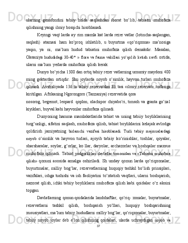 ularning   genofondini   tabiiy   holda   saqlashdan   iborat   bo‘1ib,   tabiatni   muhofaza
qilishning   yangi   ilmiy   bosqichi   hisoblanadi.
Keyingi   vaqt larda   ay   rim   mamla kat larda   rezer vatlar   (lotincha-saqlangan,
saqlash)   atamasi   ham   ko‘proq   ishlatilib,   u   buyurtma   «qo‘riqxona»   ma’nosiga
yaqin,   ya   ni,   ma’lum   hudud   tabiatini   muhofaza   qilish   demakdir.   Masalan,
Okeaniya  hududidagi   30-40*   »   flora   va   fauna   vakillari   yo‘qo1ib   ketish   xavfi	  ostida,
ularni   ma’lum   yerlarda   muhofaza   qilish   kerak.
Dunyo   bo‘yicha   1300   dan   ortiq   tabiiy   rezer vatlarning   umumiy maydoni 400
ming   gektardan   ortiqdir.   Shu   joylarda   noyob   o‘simlik,   hayvon   turlari   muhofaza
qilinadi.   Avstraliyada   136   ta   tabiiy   rezervatdan   86   tasi   «ilmiy   rezervat»   toifasiga
kiritilgan.   Afrikaning   Ngorongoro   (Tanzaniya)   rezervatida   qora
nosorog,   begemot,   leopard.   qoplon,   olachipor   chiyabo‘ri,   timsoh   va   granta go‘za1
kiyiklari,   buyval   kabi hayvonlar   muhofaza   qilinadi.	
Dunyoning   hamma  mamlakatlarida   tabiat   va   uning  tabiiy	 boyliklarining	
turg‘unligi,	 sifatini saqlash, muhofaza qilish,	 tabiat	 boyliklarini	 kelajak	 avlodga	
qoldirish	 jamiyatning	 birlamchi   vazifasi   hisoblanadi.   Turli   tabiiy   majmualardagi	
noyob	 o‘simlik   va   hayvon   turlari,  	ajoyib   tabiiy   ko‘rinishlar,   toshlar,	 qoyalar,	
sharsharalar,	 soylar,	 g‘orlar,	 ko	 llar,	 daryolar,	 archazorlar va boshqalar maxsus	
muhofaza qilinadi. Tabiat	 yodgorliklari davlatlar tomonidan	 va «Tabiatni muhofaza	
qilish»	 qonuni	 asosida	 amalga	 oshiriladi.	 Sh  unday	 qonun larda	 qo‘riqxonalar,	
buyurtmalar,	 milliy	 bog‘lar,	 rezervatlarning	 
huquqiy   tashkil   bo‘lish   prinsiplari,
vazifalari, ishga tushishi  va  	
ish faoliyatini  to‘xtatish vaqtlari, ularni  boshqarish,	
nazorat	 qilish, ichki tabiiy boyliklarni muhofaza qilish kabi qoidalar	 o‘z	 aksini	
topgan.
Davlatlarning   qonun-qoidalarida   landshaftlar,   qo‘riq-   xonalar,   buyurtmalar,
rezervatlarni   tashkil   qilish,   boshqarish   yo‘llari,   huquqiy   boshqarishning
xususiyatlari, ma’lum   tabiiy   hududlarni   milliy   bog‘lar,   qo‘riqxonalar, buyurtmalar,
tabiiy   noyob   joylar   deb   e’lon   qilishning   qoidalari,   ularda   uchraydigan  	
noyob   va
37 