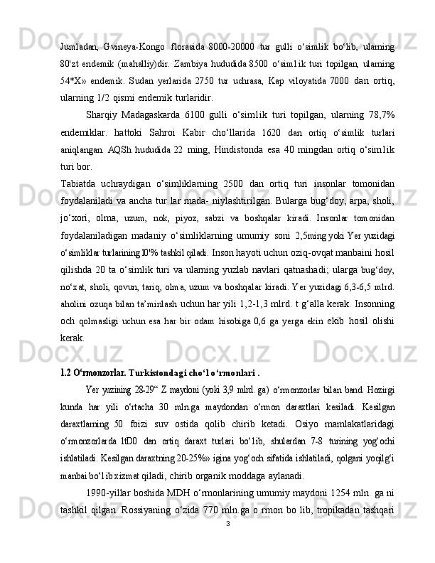 Jumladan,   Gvineya-Kongo 	florasida   8000-20000	 tur   gulli   o‘simlik   bo‘lib,   ularning	
80'zt   endemik   (mahalliy)dir.	 Zambiya  	hududida   8500   o‘sim1ik   turi   topilgan,   ularning	
54*X»	 endemik.   Sudan   yerlarida   2750   tur   uchrasa,   Kap   viloyatida   7000	 
dan   ortiq,
ularning   1/2   qismi   endemik   turlaridir.
Sharqiy   Madagaskarda   6100   gulli   o‘sim1ik   turi   topilgan,   ularning   78,7%
endemiklar.   hattoki   Sahroi   Kabir   cho‘llarida  	
1620   dan   ortiq   o‘simlik   turlari	
aniqlangan.   AQSh   hududida   22	 
ming,   Hindistonda   esa   40   mingdan   ortiq   o‘sim1ik
turi   bor.
Tabiatda   uchraydigan   o‘simliklarning   2500   dan   ortiq   turi   insonlar   tomonidan
foydalaniladi   va   ancha   tur lar   mada-   niylashtirilgan. Bularga bug‘doy, arpa, sholi,
jo‘xori,   olma,  	
uzum,   nok,   piyoz,   sabzi   va   boshqalar   kiradi.   Insonlar   tomonidan
foydalaniladigan   madaniy   o‘simliklarning   umumiy   soni   2,5	
ming yoki Yer yuzidagi	
o‘simliklar turlarining l0'% tashkil qiladi.	 
Inson hayoti uchun oziq-ovqat manbaini hosil
qilishda 20 ta   o‘simlik turi va ularning yuzlab navlari qatnashadi;   ularga  	
bug‘doy,	
no‘xat, sholi, qovun, tariq, olma, uzum va boshqalar	 kiradi. Yer yuzidagi 6,3-6,5 mlrd.	
aholini ozuqa bilan ta’minlash	 
uchun har yili 1,2-1,3 mlrd.   t g‘alla kerak. Insonning
och  	
qolmasligi   uchun   esa   har   bir   odam   hisobiga   0,6   ga   yerga   ekin	  ekib   hosil   olishi
kerak.	
1.2 O‘rmonzorlar. 	Turkistondagi cho‘l o‘rmonlari .	
Yer   yuzining   28-29“   Z   maydoni   (yoki   3,9   mlrd.   ga)	 o‘rmonzorlar   bilan   band.   Hozirgi	
kunda   har   yili   o‘rtacha   30   mln.ga	 maydondan   o‘rmon   daraxtlari   kesiladi.   Kesilgan	
daraxtlarning   50	 
foizi   suv   ostida   qolib   chirib   ketadi.   Osiyo   mamlakatlaridagi	
o‘rmonzorlarda   ltD0   dan   ortiq   daraxt   turlari   bo‘1ib,   shulardan   7-8	 turining   yog‘ochi	
ishlatiladi.	 Kesilgan daraxtning 20-25%» igina	 yog‘och sifatida ishlatiladi, qolgani yoqilg‘i	
manbai bo‘1ib xizmat	 
qiladi,   chirib   organik   moddaga   aylanadi.
1990-yillar boshida MDH o‘rmonlarining umumiy   maydoni 1254 mln. ga ni
tashkil   qilgan.   Rossiyaning   o‘zida   770   mln.ga   o   rmon   bo   lib,   tropikadan   tashqari
3 