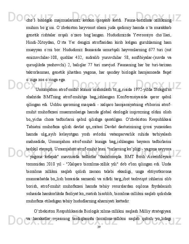cho`l   biologik   majmualarimiz   keskin   qisqarib   ketdi.   Fauna-bioxilma   xillikning
muhim  bo`g`ini. O`zbekiston  hayvonot  olami  juda qadimiy hamda o`ta murakkab
genetik   rishtalar   orqali   o`zaro   bog`langan.   Hududimizda   Yevroosiyo   cho`llari,
Hindi-Xitoydan,   O`rta   Yer   dengizi   atroflaridan   kirib   kelgan   guruhlarning   ham
muayyan   o`rni   bor.   Hududimiz   faunasida   umurtqali   hayvonlarning   677   turi   (sut
emizuvchilar-108,   qushlar   432,   sudralib   yuruvchilar   58,   amfibiyalar-(suvda   va
quruqlikda   yashovchi)   2,   baliqlar   77   turi   mavjud.   Faunaning   har   bir   turi-tarixan
takrorlanmas,   genetik   jihatdan   yagona,   har   qanday   biologik   hamjamoada   faqat
o`ziga xos o`ringa ega.
            Umumjahon   atrof-muhit   kunini   nishonlash   to„g„risida   1972-yilda   Stokgol'm
shahrida   BMTning   atrof-muhitga   bag„ishlangan   Konferensiyasida   qaror   qabul
qilingan   edi.   Ushbu   qarorning   maqsadi   -   xalqaro   hamjamiyatning   e'tiborini   atrof-
muhit   muhofazasi   muammolariga   hamda   global   ekologik   inqirozning   oldini   olish
bo„yicha   chora   tadbirlarni   qabul   qilishga   qaratilgan.   O‘zbekiston   Respublikasi
Tabiatni   muhofaza   qilish   davlat   qo„mitasi   Davlat   dasturinining   ijrosi   yuzasidan
hamda   ulg„ayib   kelayotgan   yosh   avlodni   vatanparvarlik   ruhida   tarbiyalash
mahsadida,   Umumjahon   atrof-muhit   kuniga   bag„ishlangan   bayram   tadbirlarini
tashkil etayapti. Umumjahon atrof-muhit kuni "turlarning ko’pligi - yagona sayyora
-   yagona   kelajak"   mavzusida   tadbirlar   ‘tkazilmoqda.   BMT   Bosh   Assembleyasi
tomonidan   2010   yil   -   "Xalqaro   bioxilma-xillik   yili"   deb   e'lon   qilingan   edi.   Unda
bioxilma   xillikni   saqlab   qolish   zamon   talabi   ekanligi,   unga   ehtiyotkorona
munosabatda   bo„lish   borasida   samarali   va   sifatli   targ„ibot   tashviqot   ishlarini   olib
borish,   atrof-muhit   muhofazasi   hamda   tabiiy   resurslardan   oqilona   foydalanish
sohasida hamkorlikda faoliyat ko„rsatish hisoblib, bioxilma-xillikni saqlab qolishda
muhofaza etiladigan tabiiy hududlarning ahamiyati kattadir.
       O’zbekiston Respublikasida Biologik xilma-xillikni saqlash Milliy strategiyasi
va   harakatlar   rejasining   tasdiqlanishi   bioxilma-xillikni   saqlab   qolish   yo„lidagi
39 