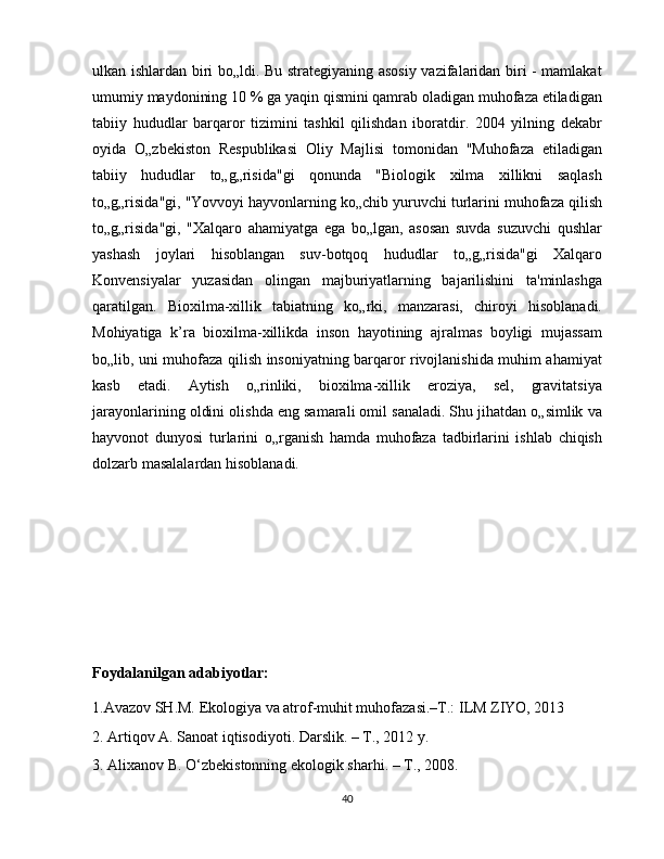 ulkan ishlardan biri bo„ldi. Bu strategiyaning asosiy vazifalaridan biri - mamlakat
umumiy maydonining 10 % ga yaqin qismini qamrab oladigan muhofaza etiladigan
tabiiy   hududlar   barqaror   tizimini   tashkil   qilishdan   iboratdir.   2004   yilning   dekabr
oyida   O„zbekiston   Respublikasi   Oliy   Majlisi   tomonidan   "Muhofaza   etiladigan
tabiiy   hududlar   to„g„risida"gi   qonunda   "Biologik   xilma   xillikni   saqlash
to„g„risida"gi, "Yovvoyi hayvonlarning ko„chib yuruvchi turlarini muhofaza qilish
to„g„risida"gi,   "Xalqaro   ahamiyatga   ega   bo„lgan,   asosan   suvda   suzuvchi   qushlar
yashash   joylari   hisoblangan   suv-botqoq   hududlar   to„g„risida"gi   Xalqaro
Konvensiyalar   yuzasidan   olingan   majburiyatlarning   bajarilishini   ta'minlashga
qaratilgan.   Bioxilma-xillik   tabiatning   ko„rki,   manzarasi,   chiroyi   hisoblanadi.
Mohiyatiga   k’ra   bioxilma-xillikda   inson   hayotining   ajralmas   boyligi   mujassam
bo„lib, uni muhofaza qilish insoniyatning barqaror rivojlanishida muhim ahamiyat
kasb   etadi.   Aytish   o„rinliki,   bioxilma-xillik   eroziya,   sel,   gravitatsiya
jarayonlarining oldini olishda eng samarali omil sanaladi. Shu jihatdan o„simlik va
hayvonot   dunyosi   turlarini   o„rganish   hamda   muhofaza   tadbirlarini   ishlab   chiqish
dolzarb masalalardan hisoblanadi.
Foydalanilgan adabiyotlar:
1.Avazov SH.M. Ekologiya va atrof-muhit muhofazasi.–T.: ILM ZIYO, 2013
2. Artiqov A. Sanoat iqtisodiyoti. Darslik. – T., 2012 y. 
3. Alixanov B. O‘zbekistonning ekologik sharhi. – T., 2008. 
40 