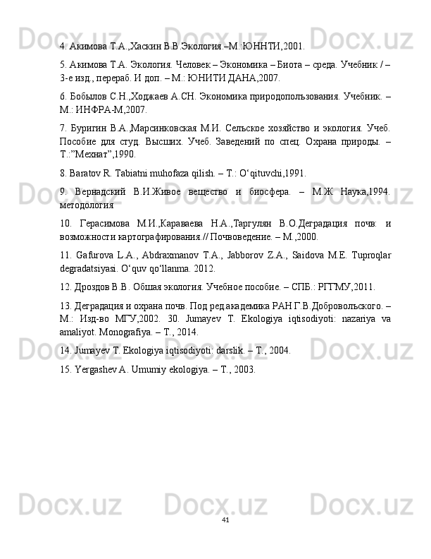 4. Акимова Т.А.,Хаскин В.В.Экология.–М.:ЮННТИ,2001. 
5. Акимова Т.А. Экология. Человек – Экономика – Биота – среда. Учебник / –
3-е изд., перераб. И доп. – М.: ЮНИТИ ДАНА,2007. 
6. Бобылов С.Н.,Ходжаев А.СН. Экономика природополъзования. Учебник. –
М.: ИНФРА-М,2007.
7.   Буригин   В.А.,Марсинковская   М.И.   Селъское   хозяйство   и   экология.   Учеб.
Пособие   для   студ.   Высших.   Учеб.   Заведений   по   спец.   Охрана   природы.   –
Т.:”Мехнат”,1990. 
8. Baratov R. Tabiatni muhofaza qilish. – T.: O‘qituvchi,1991.
9.   Вернадский   В.И.Живое   вещество   и   биосфера.   –   М.Ж   Наука,1994.
методология 
10.   Герасимова   М.И.,Караваева   Н.А.,Таргулян   В.О.Деградация   почв:   и
возможности картографирования.// Почвоведение. – М.,2000.
11.   Gafurova   L . A .,   Abdraxmanov   T . A .,   Jabborov   Z . A .,   Saidova   M . E .   Tuproqlar
degradatsiyasi .  O ‘ quv   qo ‘ llanma . 2012.
12. Дроздов В.В. Обшая экология. Учебное пособие. – СПБ.: РГГМУ,2011.
13. Деградация и охрана почв. Под ред.академика РАН Г.В.Доброволъского. –
М.:   Изд-во   МГУ,2002.   30.   Jumayev   T .   Ekologiya   iqtisodiyoti :   nazariya   va
amaliyot .  Monografiya . –  T ., 2014.
14.  Jumayev   T .  Ekologiya   iqtisodiyoti :  darslik . –  T ., 2004.
15. Yergashev A. Umumiy ekologiya. – T., 2003.
41 