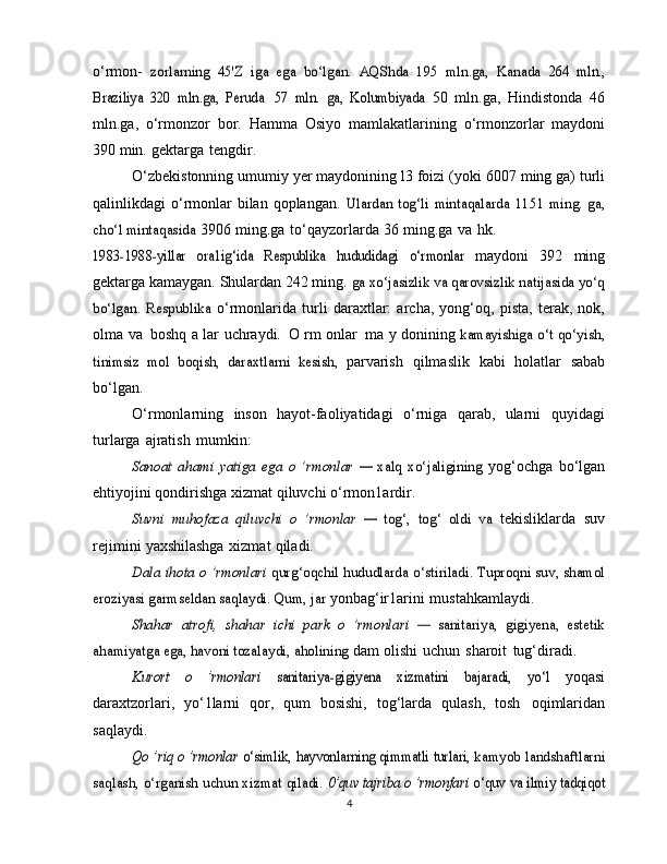o‘rmon-  zorlarning	 45'Z   iga   ega   bo‘lgan.   AQShda   195   mln.ga,   Kanada	 264   mln.,	
Braziliya	 320   mln.ga,   Peruda
 	57   mln.   ga,   Kolumbiyada	  50   mln.ga,   Hindistonda   46
mln.ga,   o‘rmonzor   bor.   Hamma   Osiyo   mamlakatlarining   o‘rmonzorlar   maydoni
390   min.   gektarga   tengdir.
O‘zbekistonning umumiy yer maydonining l3 foizi (yoki   6007 ming ga) turli
qalinlikdagi  o‘rmonlar  bilan qoplangan.  	
Ulardan  tog‘li   mintaqalarda	 1151  ming.  ga,	
cho‘l mintaqasida	 
3906   ming.ga   to‘qayzorlarda   36   ming.ga   va   hk.	
1983-1988-yillar   ora1ig‘ida	 Respublika	 	hududidagi   o‘rmonlar	 
maydoni   392   ming
gektarga kamaygan. Shulardan 242 ming.  	
ga xo‘jasizlik va qarovsizlik natijasida yo‘q	
bo‘lgan.   Respublika	 
o‘rmonlarida   turli   daraxtlar:   archa,   yong‘oq,   pista,   terak,   nok,
olma   va   boshq   a   lar   uchraydi.   O   rm   onlar   ma   y   donining  	
kamayishiga  	o‘t qo‘yish,	
tinimsiz   mol   boqish,   daraxtlarni   kesish,	 
parvarish   qilmaslik   kabi   holatlar   sabab
bo‘lgan.
O‘rmonlarning   inson   hayot-faoliyatidagi   o‘rniga   qarab,   ularni   quyidagi
turlarga   ajratish   mumkin:	
Sanoat	 ahami   yatiga	 ega	 o   ’rmonlar	 —	 xalq	 xo‘jaligining	 
yog‘ochga   bo‘lgan
ehtiyojini   qondirishga   xizmat   qiluvchi   o‘rmon1ardir.	
Suvni	 muhofaza	 qiluvchi	 o   ’rmonlar	 —	 tog‘,	 tog‘	 oldi	 va	 
tekisliklarda   suv
rejimini   yaxshilashga   xizmat   qiladi.	
Dala	 ihota	 o ’rmonlari	 qurg‘oqchil	 hududlarda	 o‘stiriladi.	 Tuproqni suv, shamol	
eroziyasi garmseldan saqlaydi. Qum, jar	 
yonbag‘ir1arini   mustahkamlaydi.	
Shahar	 atrofi,	 shahar	 ichi   park	 o   ’rmonlari	 —  	sanitariya,	 gigiyena,   estetik	
ahamiyatga ega, havoni tozalaydi,	 aholining	 
dam   olishi   uchun   sharoit   tug‘diradi.	
Kurort   o   ’rmonlari	 	sanitariya-gigiyena   xizmatini   bajaradi,   yo‘l	 
yoqasi
daraxtzorlari,   yo‘1larni   qor,   qum   bosishi,   tog‘larda   qulash,   tosh   oqimlaridan
saqlaydi.	
Qo ’riq	 o ’rmonlar	 o‘simlik,	 hayvonlarning	 qimmatli	 turlari,	 kamyob landshaftlarni	
saqlash,	 o‘rganish	 uchun xizmat	 qiladi.	 0’quv tajriba o ’rmonfari	 o‘quv	 va ilmiy	 tadqiqot
4 
